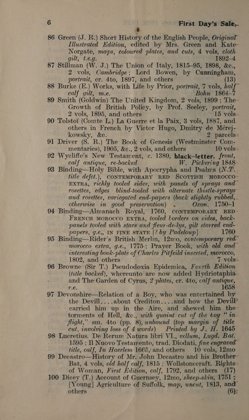 86 Green (J. R.) Short History of the English People, Original Illustrated Edition, edited by Mrs. Green and Kate- Norgate, maps, coloured plates, and cuts, 4 vols, cloth gut, t.eg 1892-4 87 Stillman cw. J.) The Union of Italy, 1815-95, 1898, &amp;c., 2 vols, Cambridge; Lord Bowen, by Cunningham, portrait, cr. 4to, 1897, and others (13) 88 Burke (E.) Works, with Life by Prior, portrait, 7 vols, half~ calf gut, m.e. Bohn 1864-7 89 Smith (Goldwin) The United Kingdom, 2 vols, 1899 ; The- Growth of British Policy, by Prof. Seeley, portrait, 2 vols, 1895, and others 15 vols: 90 Tolstoi (Comte L.) La Guerre et la Paix, 3 vols, 1887, and others in French by Victor Hugo, Dmitry de Mérej-. kowsky, &amp;c. 2 parcels: 91 Driver (S. R.) The Book of Genesis (Westminster Com- mentaries), 1905, &amp;c., 2 vols, and others 10 vols: 92 Wycliffe’s New Testament, c. 1380, black-letter, front, calf antique, re-backed W. Pickering 1848. 93 Binding—Holy Bible, with Apocrypha and Psalms (N.7.. title defct.), CONTEMPORARY RED SCOTTISH MOROCCO> EXTRA, richly tooled sides, unith panels of sprays and~ rosettes, edges blind-tooled with alternate thistle-sprays~ and rosettes, variegated end-papers (back slightly rubbed, . otherwise in good preservation) . Oxon. 1750-1 94 Binding—Almanach Royal, 1760, CONTEMPORARY RED - FRENCH MOROCCO EXTRA, tooled torders on sides, back- - panels tooled with stars and fleur-de-lys, gilt starred end- papers, g.e., IN FINE STATE [? by Padeloup] 1760 95 Binding— Rider’s British Merlin, 12mo, contemporary red morocco extra, g.e., 1775; Prayer Book, with old and~ enteresting book-plate of Charles Pit feild inserted, morocco, 1802, and others 7 vols: 96 Browne (Sir T.) Pseudodoxia Epidemica, Fourth Edition (tztle backed), whereunto are now added Hydriotaphia.. and The Garden of Cyrus, 2 plates, cr. 4to, calf antique, re. 1658 | 97 Devonshire—Relation of a Boy, who was entertained by the Devill....about Crediton....and how the Devill carried him up in the Aire, and shewed him ee: torments of Hell, &amp;c., with quaint cut of the toy “ flight,” sm. 4to (pp. 8), unbound (top margin of title cut, involving loss of 4 words) Printed by J. H. 1645 98 Lucretius. De Rerum Natura libri VI., vellum, Lugd. Bat. 1595 ; Il Nuovo Testamento, trad. Diodati, fine engraved title, calf, In Haerlem 1666, and others 10 vols, 12mo 99 Decastro—History of Mr. John Decastro and his Brother~ Bat, 4 vols, old half calf, 1815 ; Wollstonecraft. Rights : of Woman, First Edition, calf, 1792, and others (17). 100 Dicey (T.) Account of Guernsey, 12mo, sheep-skin, 1751 ; [Young] Agriculture of Suffolk, map, uncut, 1813, and: others (6):