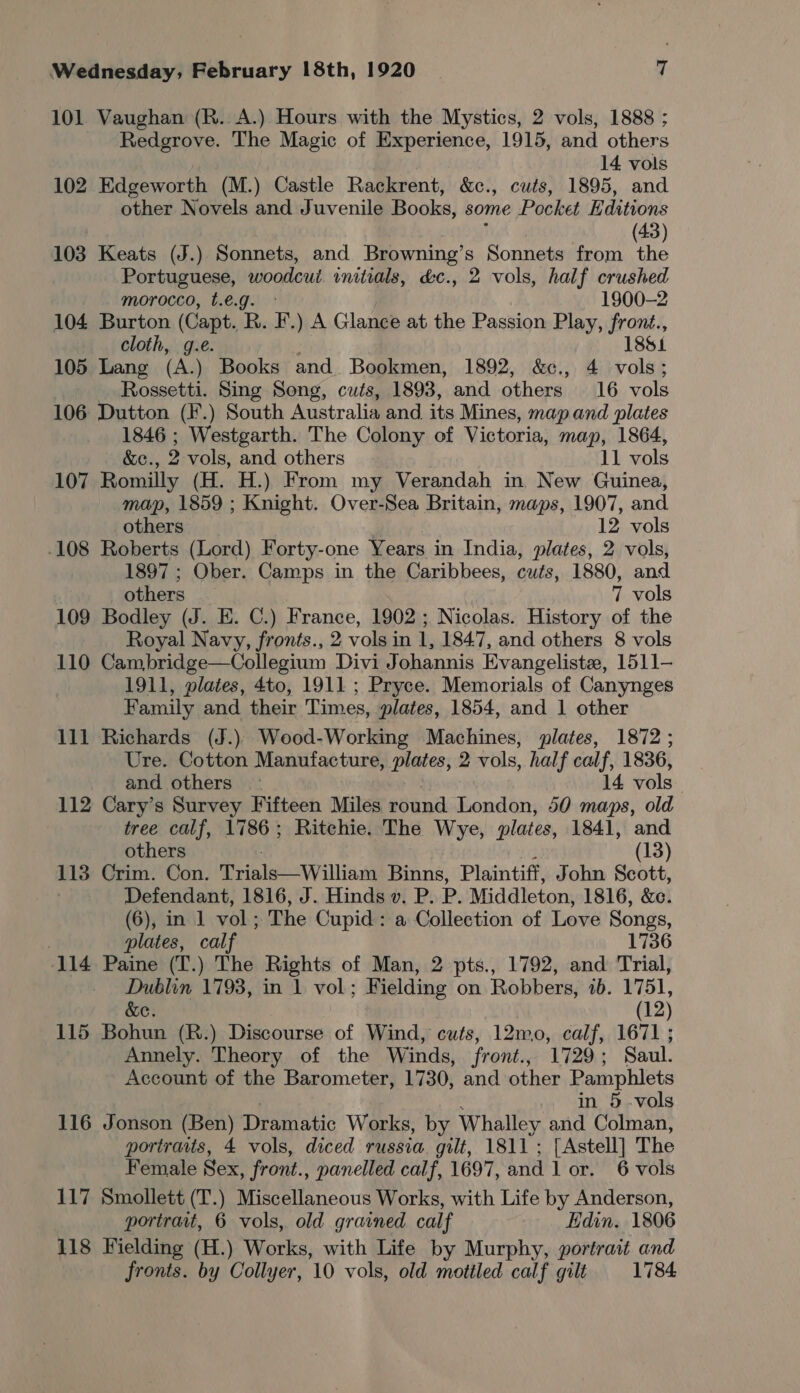 101 Vaughan (R. A.) Hours with the Mystics, 2 vols, 1888 ; Redgrove. The Magic of Experience, 1915, and others 14 vols 102 Edgeworth (M.) Castle Rackrent, &amp;c., cuts, 1895, and other Novels and Juvenile Books, some Pocket Editions (43) 103 Keats (J.) Sonnets, and Browning’s Sonnets from the Portuguese, woodcut initials, d&amp;c., 2 vols, half crushed morocco, t.e.g. ° 1900-2 104 Burton (Capt. R. F.) A Glance at the Passion Play, front., cloth, g.e. 1851 105 Lang (A.) Books and Bookmen, 1892, &amp;c., 4 Be Rossetti. Sing Song, cuts, 1893, and others. 16 vols 106 Dutton (F.) South Australia and its Mines, map and plates 1846 ; Westgarth. The Colony of Victoria, map, 1864, &amp;C., 2 vols, and others 11 vols 107 Romilly (H. H.) From my Verandah in New Guinea, map, 1859 ; Knight. Over-Sea Britain, maps, 1907, and others 12 vols .108 Roberts (Lord) Forty-one Years in India, plates, 2 vols, 1897 ; Ober. Camps in the Caribbees, cuts, 1880, and others 7 vols 109 Bodley (J. E. C.) France, 1902; Nicolas. History of the Royal Navy, fronts., 2 vols in 1, 1847, and others 8 vols 110 Cambridge—Collegium Divi Johannis Evangelist, 1511- 1911, plates, 4to, 1911 ; Pryce. Memorials of Canynges Family and their Times, plates, 1854, and 1 other 111 Richards (J.)) Wood-Working Machines, plates, 1872 ; Ure. Cotton Manufacture, plates, 2 vols, half calf, 1836, and others 14. vols 112 Cary’s Survey Fifteen Miles round London, 50 maps, old tree calf, 1786; Ritchie. The Wye, plates, 1841, and others (13) 113 Crim. Con. Triale—Williaga Binns, Plaintiff, John Scott, Defendant, 1816, J. Hinds v. P. P. Middleton, 1816, &amp;c. (6), in 1 vol 2 The Cupid : a Collection of Love Songs, plates, calf 1736 114 Paine (T.) The Rights of Man, 2 pts., 1792, and Trial, Dublin 1793, in 1. vol; Fielding on Robbers, 1b. 1751, &amp;e. (12) 115 Bohun (R.) Discourse of Wind, cuts, 12mo, calf, 1671 ; Annely. Theory of the Winds, front., 1729 : Saul. Account of the Barometer, 1730, and other Pamphlets in 5 vols 116 Jonson (Ben) Dramatic Works, by Whalley and Colman, portraits, 4 vols, diced russia gilt, 1811; [Astell] The Female Sex, front., panelled calf, 1697, and lor. 6 vols 117 Smollett (T.) Miscellaneous Works, with Life by Anderson, portrait, 6 vols, old grained calf Edin. 1806 118 Fielding (H.) Works, with Life by Murphy, portrait and fronts. by Collyer, 10 vols, old mottled calf gilt 1784