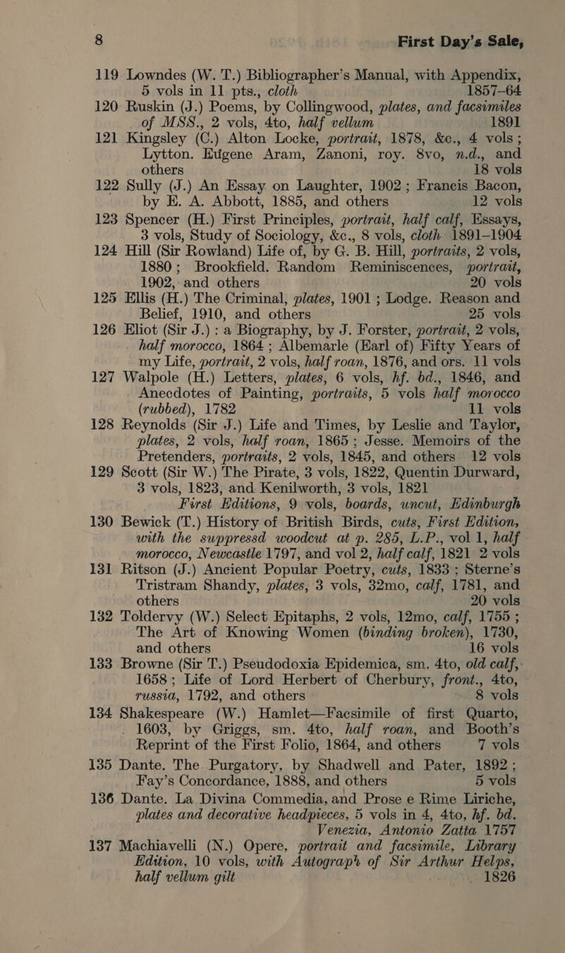 119 Lowndes (W. T.) Bibliographer’s Manual, with Appendix, 5 vols in 11 pts., cloth 1857-64 120: Ruskin (J.) Poems, by Collingwood, plates, and facsimiles of MSS., 2 vols, 4to, half vellum 1891 121 Kingsley (C.) Alton Locke, portrait, 1878, &amp;c., 4 vols ; Lytton. EHtigene Aram, Zanoni, roy. 8vo, n.d., and others 18 vols 122 Sully (J.) An Essay on Laughter, 1902 ; Francis Bacon, by E. A. Abbott, 1885, and others 12 vols 123 Spencer (H.) First Principles, portrait, half calf, Essays, 3 vols, Study of Sociology, &amp;c., 8 vols, cloth 1891-1904 124 Hill (Sir Rowland) Life of, by G. B. Hill, portraits, 2 vols, 1880 ; Brookfield. Random Reminiscences, portrait, 1902,: and others 20 vols 125 Ellis (H.) The Criminal, plates, 1901 ; Lodge. Reason and Belief, 1910, and others 25 vols 126 Eliot (Sir J.) : a Biography, by J. Forster, portrait, 2 vols, _ half morocco, 1864 ; Albemarle (Earl of) Fifty Years of my Life, portrait, 2 vols, half roan, 1876, and ors. 11 vols 127 Walpole (H.) Letters, plates, 6 vols, hf. bd., 1846, and Anecdotes of Painting, portraits, 5 vols half morocco (rubbed), 1782 11 vols 128 Reynolds (Sir J.) Life and Times, by Leslie and Taylor, plates, 2 vols, half roan, 1865; Jesse. Memoirs of the Pretenders, portraits, 2 vols, 1845, and others 12 vols 129 Scott (Sir W.) The Pirate, 3 vols, 1822, Quentin Durward, 3 vols, 1823, and Kenilworth, 3 vols, 1821 First Hditions, 9 vols, boards, uncut, Hdinburgh 130 Bewick (T.) History of British Birds, cuts, First Edition, with the suppressd woodcut at p. 285, L.P., vol 1, half morocco, Newcastle 1797, and vol 2, half calf, 1821 2 vols 131 Ritson (J.) Ancient Popular Poetry, cuts, 1833 ; Sterne’s Tristram Shandy, plates, 3 vols, 32mo, calf, 1781, and others 20 vols 132 Toldervy (W.) Select Epitaphs, 2 vols, 12mo, calf, 1755 ; The Art of Knowing Women (binding broken), 1730, and others 16 vols 133 Browne (Sir T.) Pseudodoxia Epidemica, sm. 4to, old calf,: 1658 ; Life of Lord Herbert of Cherbury, front., 4to, russia, 1792, and others ~ 8 vols 134 Shakespeare (W.) Hamlet—Facsimile of first Quarto, . 1603, by Griggs, sm. 4to, half roan, and Booth’s Reprint of the First Folio, 1864, and others 7 vols 135 Dante. The Purgatory, by Shadwell and Pater, 1892 ; Fay’s Concordance, 1888, and others 5 vols 136 Dante. La Divina Commedia, and Prose e Rime Liriche, plates and decorative headpreces, 5 vols in 4, 4to, hf. bd. Venezia, Antonio Zatta 1757 137 Machiavelli (N.) Opere, portrait and facsimile, Inbrary Edition, 10 vols, with Autograp® of Sir Arthur Helps, half vellum guilt _ 1826