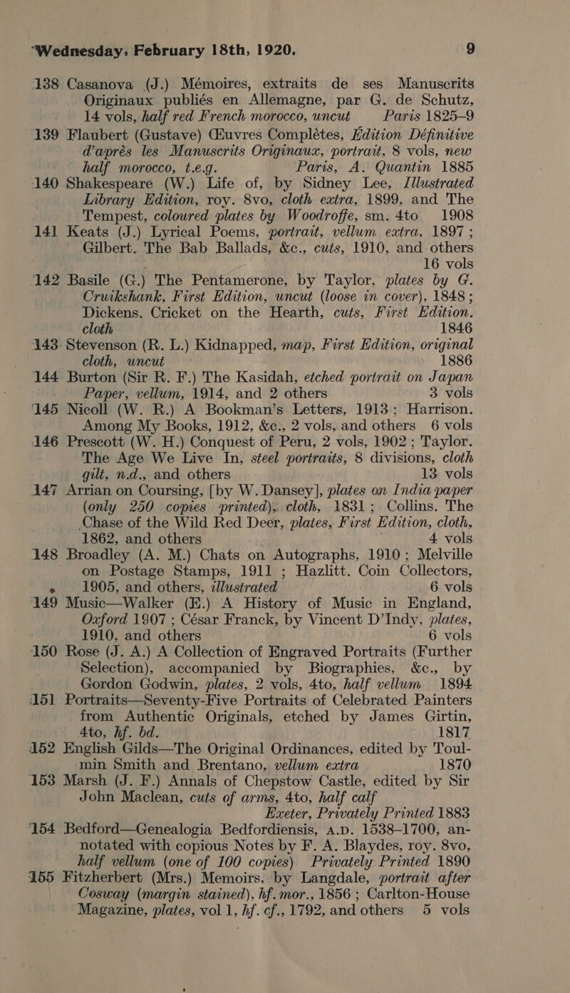 138 Casanova (J.) Mémoires, extraits de ses Manuscrits Originaux publiés en Allemagne, par G. de Schutz, 14 vols, half red French morocco, uncut Paris 1825-9 139 Flaubert (Gustave) Giuvres Completes, Edition Définitive @aprés les Manuscrits Originaux, portrait, 8 vols, new half morocco, t.e.g. Paris, A. Quantin 1885 140 Shakespeare (W.) Life of, by Sidney Lee, Illustrated LInbrary Edition, roy. 8vo, cloth extra, 1899, and The Tempest, coloured plates by Woodroffe, sm. 4to 1908 141 Keats (J.) Lyrical Poems, portrait, vellum extra, 1897 ; - Gilbert. The Bab Ballads, &amp;c., cuts, 1910, and others 16 vols 142 Basile (G.) The Pentamerone, by Taylor, plates by G. Cruikshank, First Edition, uncut (loose in cover), 1848 ; Dickens. Cricket on the Hearth, cuts, Furst Edition. cloth » 1846 143. Stevenson (R. L.) Kidnapped, map, Pirst Edition, original cloth, uncut 1886 144 Burton (Sir R. F.) The Kasidah, etched portrait on Japan ; Paper, vellum, 1914, and 2 others 3 vols 145 Nicoll (W. R.) A Bookman’s Letters, 1913; Harrison. Among My Books, 1912, &amp;c., 2 vols, and others 6 vols 146 Prescott (W.H.) Conquest of Peru, 2 vols, 1902 ; Taylor. The Age We Live In, steel portraits, 8 divisions, cloth gilt, n.d., and others 13. vols 447 Arrian on Coursing, [by W.Dansey], plates on India paper (only 250 copies printed), cloth, 1831; Collins. The Chase of the Wild Red Deer, plates, First Edition, cloth, 1862, and others 4 vols 148 Broadley (A. M.) Chats on Autographs, 1910; Melville on Postage Stamps, 1911 ; Hazlitt. Coin Collectors, » 1905, and others, illustrated 6. vols 149 Music—Walker (H.) A History of Music in England, Oxford 1807 ; César Franck, by Vincent D’Indy, plates, 1910, and others 6 vols 150 Rose (J. A.) A Collection of Engraved Portraits (Further Selection), accompanied by Biographies, &amp;c., by Gordon Godwin, plates, 2 vols, 4to, half vellum 1894 151 Portraits—Seventy-Five Portraits of Celebrated Painters from Authentic Originals, etched by James Girtin, 4to, hf. bd. 1817 452 English Gilds—The Original Ordinances, edited by Toul- min Smith and Brentano, vellum extra 1870 153 Marsh (J. F.) Annals of Chepstow Castle, edited by Sir John Maclean, cuts of arms, 4to, half calf Exeter, Privately Printed 1883 154 Bedford—Genealogia Bedfordiensis, a.p. 1538-1700, an- notated with copious Notes by F. A. Blaydes, roy. 8vo, half vellum (one of 100 copies) Privately Printed 1890 155 Fitzherbert (Mrs.) Memoirs, by Langdale, portrait after Cosway (margin stained), hf. mor., 1856 ; Carlton-House Magazine, plates, vol 1, hf. cf., 1792, and others 5 vols