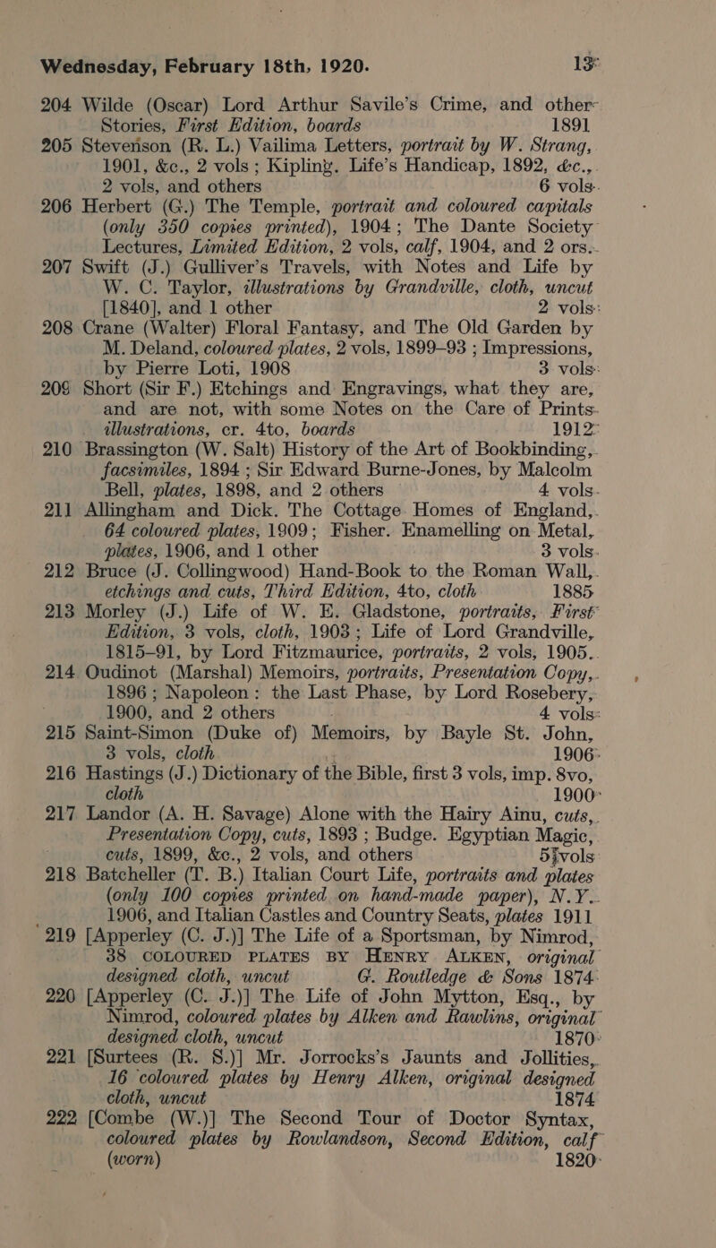 204 Wilde (Oscar) Lord Arthur Savile’s Crime, and other- Stories, First Edition, boards 1891 205 Stevenson (R. L.) Vailima Letters, portrait by W. Strang, 1901, &amp;c., 2 vols ; Kipling. Life’s Handicap, 1892, é&amp;c.,. 2 vols, and others 6 vols. 206 Herbert (G.) The Temple, portract and coloured capitals (only 350 copies printed), 1904; The Dante Society Lectures, Limited Edition, 2 vols, calf, 1904, and 2 ors.- 207 Swift (J.) Gulliver’s Travels, with Notes and Life by W. C. Taylor, illustrations by Grandville, cloth, uncut [1840], and 1 other 2 vols: 208 Crane (Walter) Floral Fantasy, and The Old Garden by M. Deland, coloured plates, 2 vols, 1899-93 ; Impressions, by Pierre Loti, 1908 3 vols: 208 Short (Sir F.) Etchings and Engravings, what they are, and are not, with some Notes on the Care of Prints. illustrations, cr. 4to, boards 1912 210 Brassington (W. Salt) History of the Art of Bookbinding,. facsimiles, 1894 ; Sir Edward Burne-Jones, by Malcolm Bell, plates, 1898, and 2 others 4 vols. 211 Allingham and Dick. The Cottage. Homes of England,. 64 coloured plates, 1909; Fisher. Enamelling on Metal, plates, 1906, and 1 other 3 vols. 212 Bruce (J. Collingwood) Hand-Book to the Roman Wall,. etchings and cuts, Third Edition, 4to, cloth 1885. 213 Morley (J.) Life of W. E. Gladstone, portraits, First Edition, 3 vols, cloth, 1903; Life of Lord Grandville, 1815-91, by Lord Fitzmaurice, portraits, 2 vols, 1905.. 214 Oudinot (Marshal) Memoirs, portraits, Presentation Copy,. 1896 ; Napoleon: the Last Phase, by Lord Rosebery, 1900, and 2 others . 4 vols: 215 Saint-Simon (Duke of) Memoirs, by Bayle St. John, 3 vols, cloth 4 1906: 216 Hastings (J.) Dictionary of the Bible, first 3 vols, imp. 8vo, cloth - 1900 217 Landor (A. H. Savage) Alone with the Hairy Ainu, cuts, Presentation Copy, cuts, 1893 ; Budge. Egyptian Magic, cuts, 1899, &amp;c., 2 vols, and. others 5ivols 218 Batcheller (T. B.) Italian Court Life, portraits and plates (only 100 copies printed on hand-made paper), N.Y.. 1906, and Italian Castles and Country Seats, plates 1911 219 [Apperley (C. J.)] The Life of a Sportsman, by Nimrod, 38 COLOURED PLATES BY Henry ALKEN, original designed cloth, uncut G. Routledge &amp; Sons 1874: 220 [Apperley (C. J.)] The Life of John Mytton, Esq., by Nimrod, coloured plates by Alken and Rawlins, original” designed cloth, uncut 1870: 221 [Surtees (R. 8.)] Mr. Jorrocks’s Jaunts and Jollities,. 16 coloured plates by Henry Alken, original designed cloth, uncut 1874 222, [Combe (W.)] The Second Tour of Doctor Syntax, coloured plates by Rowlandson, Second Edition, calf (worn) 1820: