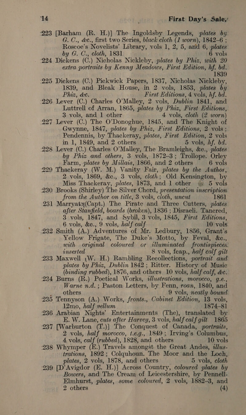 ‘223 [Barham (R. H.)] The Ingoldsby Legends, plates by; G. C., &amp;c., first two Series, black cloth (1 worn), 1842-6 ; Roscoe’s Novelists’ Library, vols 1, 2, 5, and 6, plates by G. C., cloth, 1831 6 vols ‘224 Dickens (C.) Nicholas Nickleby, plates by Phiz, with 20 extra portraits by Kenny Meadows, First Edition, hf. bd. 1839 225 Dickens (C.) Pickwick Papers, 1837, Nicholas Nickleby, 1839, and Bleak House, in 2 vols, 1853, plates by Phiz, &amp;c. First Editions, 4 vols, hf. bd. 226 Lever (C.) Charles O’Malley, 2 vols, Dublin 1841, and Luttrell of Arran, 1865, plates by Phiz, First Editions, 3 vols, and 1 other 4 vols, cloth (2 worn) 227 Lever (C.) The O'Donoghue, 1845, and The Knight of Gwynne, 1847, plates by Phiz, First Editions, 2 vols; Pendennis, by Thackeray, plates, First Edition, 2 vols in 1, 1849, and 2 others 5 vols, Af. bd. ‘228 Lever (C.) Charles O’Malley, The Bramleighs, &amp;c., plates by Phiz and others, 3 vols, 1872-3; Trollope. Orley Farm, plates by Muillais, 1866, and 2 others 6 vols 229 Thackeray (W. M.) Vanity Fair, plates by the Author, 2 vols, 1869, &amp;c., 3 vols, cloth; Old Kensington, by Miss Thackeray, plates, 1873, and 1 other @ 5 vols 230 Brooks (Shirley) 'The Silver Chord, presentation inscription from the Author on title, 3 vols, cloth, uncut 1861 231 Marryaty(Capt.) The Pirate and Three Cutters, plates afier Stanfield, boards (broken), 1836 ; Disraeli. Tancred, 3 vols, 1847, and Sybil, 3 vols, 1845, Furst Hditions, 6 vols, &amp;e., 9 vols, half calf 10 vols ‘232 Smith (A.) Adventures of Mr. Ledbury, 1856, Grant’s Yellow Frigate, The Duke’s Motto, by Feval, &amp;c., with original coloured or illuminated frontispieces. inserted 8 vols, fcap., half calf gilt 233 Maxwell (W. H.) Rambling Recollections, portrait and plates by Phiz, Dublin 1842 ; Ritter. History of Music (binding rubbed), 1876, and others 10 vols, half calf, &amp;c. ‘234 Burns (R.) Poetical Works, «illustrations, morocco, g.e., Warne n.d. ; Paston Letters, by Fenn, roan, 1840, and _ _ others 9 vols, neatly bound 235 Tennyson (A.) Works, fronts., Cabinet Edition, 13 vols, 12mo, half vellum 1874-81 236 Arabian Nights’ Entertainments (The), translated by E. W. Lane, cuts after Harvey, 3 vols, half calf gilt 1865 237 [Warburton (T.)] The Conquest of Canada, portraits, 2 vols, half morocco, t.e.g., 1849; Irving’s Columbus, 4 vols, calf (rubbed), 1828, and others 10 vols 238 Whymper (E.) Travels amongst the Great Andes, tllus- trations, 1892; Colquhoun. The Moor and the Loch, plates, 2 vols, ‘187 8, and others 5 vols, cloth 239 [D’Avigdor (E. H.)] ‘Across Country, colowred plates by Bowers, and The Cream of Leicestershire, by Pennell- Elmhurst, plates, some coloured, 2 vols, 1882-3, and 2 others (4)