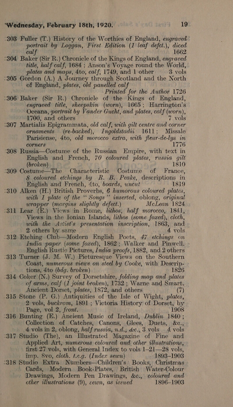 303 Fuller (T.) History of the Worthies of England, engraved —— portrant by Loggan, First Edition (1 leaf defet.), diced cal 1662 ‘304 Baker (Sir R.) Chronicle of the Kings of England, engraved title, half calf, 1684 ; Anson’s Voyage round the World, : plates and maps, 4to, calf, 1749, and 1 other 8 vols °305 Gordon (A.) A Journey through Scotland and the North of England, eg old panelled cal f | Printed for the Author 1726 :306 Baker (Sir R.) Chronicle of the Kings of England, engraved side, sheepskin (worn), 1665; Harrington’s Oceana, portrait by Vander Gucht, and plates, calf (worn), 1700, and others 7 vols 307 Martialis Epigrammata, old calf, with gilt centre and corner ornaments (re-backed), Ingoldstadii 1611; Missale Parisiense, 4to, old morocco extra, with fleur-de-lys in corners 1776 ‘308 Russia—Costume of the Russian Empire, with text in English and French, 70 coloured plates, russia gilt (broken) 1810 °309 Costume—The Characteristic Costume of France, 8 coloured etchings by R. B. Peake, descriptions in English and French, 4to, boards, uncut 1819 “310 Alken (H.) British Proverbs, 6 humorous coloured plates, with I plate of the “ Songs” inserted, oblong, original wrapper (margins slightly defect.) McLean 1824 “311 Lear (E.) Views in Rome, lithos, half morocco, 1841, Views in the Ionian Islands, lithos (some foxed), cloth, with the Aviists presentation inscription, 1863, and . 2 others by same 4 vols -312 Etehing Club—Modern English Poets, 47. etchings on India paper (some foxed), 1862; Walker and Pinwell. English Rustic Pictures, India proofs, 1882, and. 2 others “313 Turner (J. M. W.) Picturesque Views on the Southern Coast, numerous views on steel by Cooke, with Descrip- tions, 4to (bdg. broken) 1826 -314 Coker (N.) Survey of Dorsetshire, folding map and plates of arms, calf (1 joint broken), 1732 ; Warne and Smart. Ancient Dorset, plates, 1872, and others (7) .315 Stone (P. G.) Antiquities of the Isle of Wight, plates, 2 vols, buckram, 1891 ; Victoria History of Dorset, by Page, vol 2, fr ont. 1908 -316 Bunting (E.) Ancient Music of Ireland, Dublin 1840; Collection of Catches, Canons, Glees, Duets, &amp;c., 4 vols in 2, oblong, hal f TUSSUA, nds, LC., 3 vols 4 vols “317 Studio (The), an Illustrated Magazine of Fine and Applied Art, numerous coloured and other illustrations, first 27 vols, with General Index to vols 1-21—28 vols, imp. 8vo, cloth, t.e.g. (Index sewn) 1893-1903 -318 Studio Extra Numbers—Children’s’ Books, Christmas . Cards, Modern Book-Plates, British Water-Colour Drawings, Modern Pen Drawings, &amp;¢., coloured and 