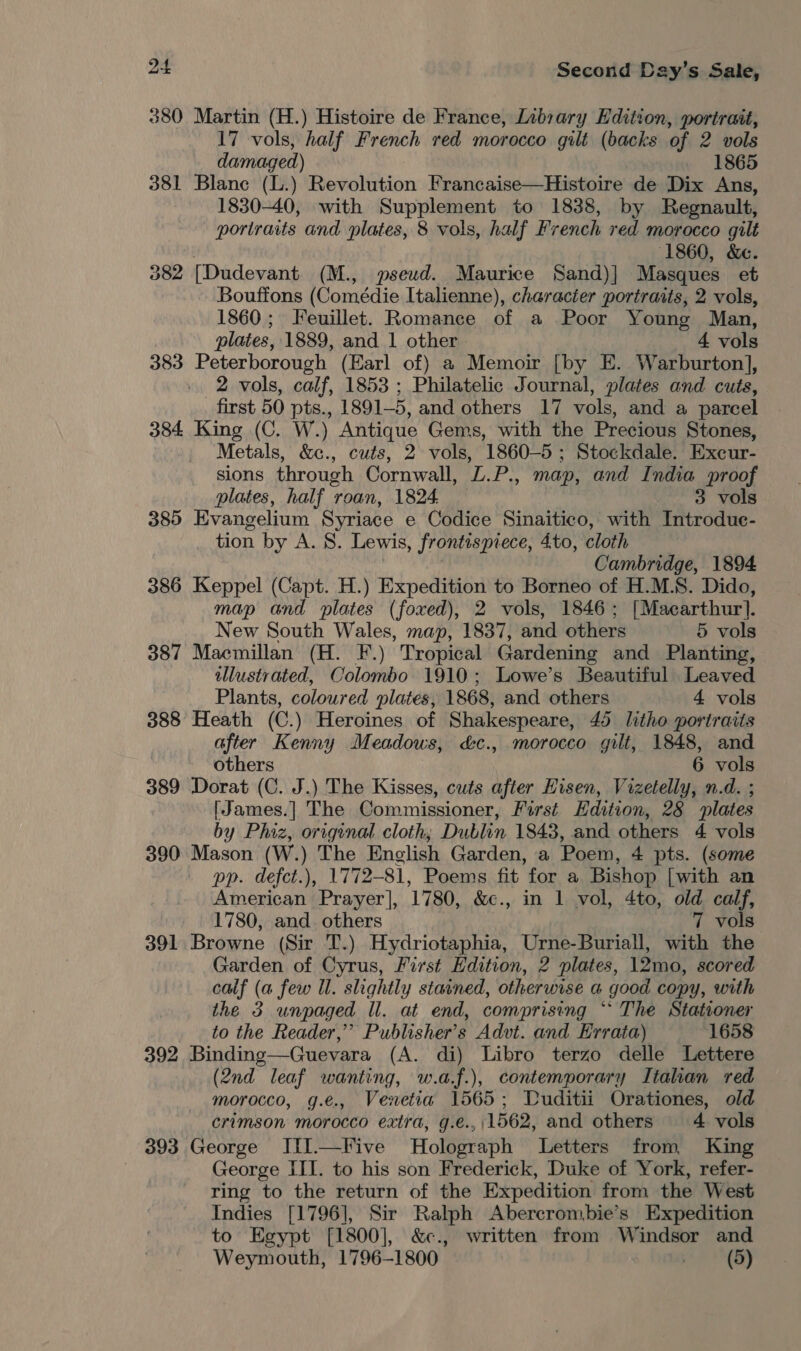 380 Martin (H.) Histoire de France, Library Edition, portrait, 17 vols, half French red morocco gilt (backs of 2 vols dama ged) 1865 381 Blanc (L.) Revolution Francaise—Histoire de Dix Ans, 1830-40, with Supplement to 1838, by Regnault, portraits and plates, 8 vols, half French red morocco gilt (1860, &amp;e. 382 [Dudevant (M., pseud. Maurice Sand)] Masques et Bouffons (Comédie Italienne), character portraits, 2 vols, 1860; Feuillet. Romance of a Poor Young Man, plates, 1889, and 1 other 4 vols 383 Peterborough (Earl of) a Memoir [by E. Warburton], 2 vols, calf, 1853 ; Philatelic Journal, plates and cuts, first 50 pts., 1891-5, and others 17 vols, and a parcel 384 King (C. W.) Antique Gems, with the Precious Stones, Metals, &amp;c., cuts, 2 vols, 1860-5; Stockdale. Excur- sions through Cornwall, L.P., map, and India proof plates, half roan, 1824. 3 vols 385 Evangelium Syriace e Codice Sinaitico, with Introduc- tion by A. S. Lewis, frontisprece, 4to, cloth Cambridge, 1894 386 Keppel (Capt. H.) Expedition to Borneo of H.M.S. Dido, map and plates (foxed), 2 vols, 1846; [Macarthur]. New South Wales, map, i637 and others 5 vols 387 Maemillan (H. F.) Tropical Gardening and Planting, illustrated, Colombo 1910; Lowe’s Beautiful Leaved Plants, coloured plates, 1868, and others 4 vols 388 Heath (C.) Heroines of Shakespeare, 45 litho portraits after Kenny Meadows, &amp;c., morocco gilt, 1848, and others 6 vols 389 Dorat (C. J.) The Kisses, cuts after Hisen, Vizetelly, n.d. ; [James.] The Commissioner, First Edition, 28 plates by Phiz, original cloth, Dublin 1843, and others 4 vols 390 Mason (W.) The Enclish Garden, a Poem, 4 pts. (some pp. defct.), 1772-81, Poems fit for a Bishop [with an American Prayer], 1780, &amp;c., in 1 vol, 4to, old calf, 1780, and. others 7 vols 391 Browne (Sir T.) Hydriotaphia, Urne-Buriall, with the Garden of Cyrus, First Edition, 2 plates, 12mo, scored calf (a few Ul. slightly stained, otherwise a good copy, with the 3 unpaged ll. at end, comprising “* The Stationer to the Reader,”’ Publisher's Advt. and Errata) 1658 392 Binding—Guevara (A. di) Libro terzo delle Lettere (2nd leaf wanting, w.a.f.), contemporary Italian red morocco, g.e., Venetia 1565; Duditii Orationes, old crimson morocco extra, g.e.,\1562, and others 4 vols 393 George JiIl.—Five Holograph Letters from King George III. to his son Frederick, Duke of York, refer- ring to the return of the Expedition from the West Indies [1796], Sir Ralph Abercrombie’s Expedition to Egypt [1800], &amp;c., written from Windsor and Weymouth, 1796-1800. atid |i,