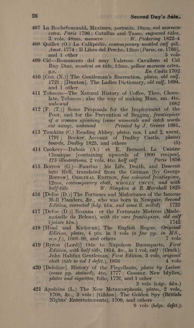 407 La Rochefoucauld. Maximes, portraits, 18mo, red morocce: extra, Paris 1796; Catullus and Tasso, engraved titles... 3 vols, 48mo, morocco W. Pickering 1822-4 408 Quillet (O.) La Callipédie, contemporary mottled calf gilt... Amst. 1774 ; Il Libro del Perche, 12mo | Paris, ca. 1760]... and | other 3 vols- 409 Cid—Romancero del muy Valeroso Cavallero el Cid. Ruy Diaz, woodcut on title, 12mo, yellow morocco extra,. g.e. | | En Cadiz 1702. 410 [Cox (N.)] The Gentleman’s Recreation, plates, old calf,. 1721; [Dunton]. The Ladies Dictionary, old calf, 1694.. and | other . 411 Tobacco—The Natural History of Coffee, Thee, Choco- late, Tobacco ; also the way of making Mum, sm. 4to,. unbound 1682 412 [F. (T.)] Some Proposals for the Imployment of the- Poor, and for the Prevention of Begging, frontisprece of a@ woman spinning (some numerals and catch words: cut away), unbound Printed by J. Grover 1681,. 413 Tomkins (C.) Reading Abbey, plates, nos. 1 and 2, uncut, 1791; Booker. Account of Dudley Castle, plates) boards, Dudley 1825, and others : (5) 414 Cookery—Dubois (A.) et E. Bernard. La Cuisine Classique [containing upwards of 1800 recipes], 175 illustrations, 2 vols, 4to, half calf Paris 1856. 415. Borrow (G.)—Faustus: his Life, Death, and Descent into Hell, translated from the German [by George Borrow], OricinaL Eprrion, fine coloured frontispiece,. 12mo, contemporary cloth, WHOLLY uncuT, and with half-title W. Simpkin &amp; R. Marshall 1825- 416 [Defoe (D.)| The Fortunes and Misfortunes of the famous. Moll Flanders, &amp;c., who was born in Newgate, Second Edition, corrected (bdg. bkn. and some Il. soiled) 1722 417 [Defoe (D.)] Roxana: or the Fortunate Mistress (Made- moiselle de Beleau), with the rare frontispiece, old calf (joints bkn.) ; 1742 418 [Head and Kirkman]. The English Rogue, Original Edition, plates, 4 pts. in 3 vols (@ few pp. in MS., w.a.f.), 1666-80, and others 7 vols: 419 [Byron (Lord)] Ode to Napoleon Buonaparte, Jirst Edition, with half title, 1814, &amp;c., in 1 vol, calf ; [Craik]. John Halifax Gentleman, First Edition, 3 vols, origanal’ cloth (title to vol I defct.), 1856 4 vols: 420 [Delolme]. History of the Flagellants, plates by Leclerc (some pp. stained), 4to, 1777; Gessner. New Idylles,. plates and vignettes, folio, 177€, and 1 other . 3 vols (cdgs. bkn.} 421 Apuleius (L.) The New Metamorphosis, plates, 2 vols,. 1708, &amp;6.,.3 vols; [Gildon]. The Golden Spy (British Nights’ Entertainments), 1709, and others 9 vols (bdgs. defct.)»