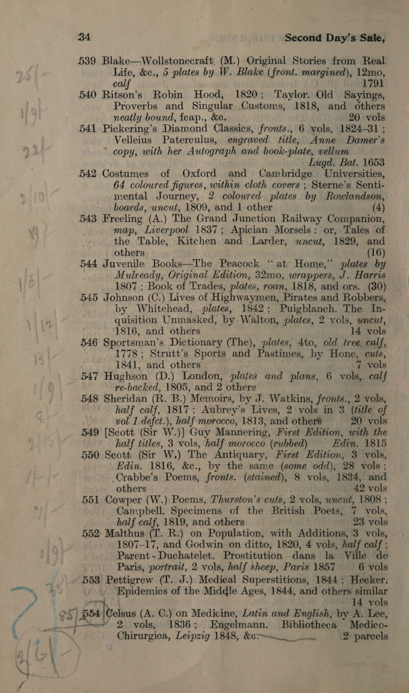 539 Blake—Wollstonecraft: (M.) Original Stories from Real Life, &amp;c., 5 plates by W. Blake (front. margined), 12mo, calf 1791 540 Ritson’s Robin Hood, 1820; Taylor. Old Sayings, Proverbs and Singular Customs, 1818, and others neatly bound, feap., &amp;ec. 20 vols 541 Pickering’s Diamond Classics, fronts., 6 vols, 1824-31 ; Velleius Paterculus, engraved title, Anne Damer’s ‘ copy, with her Autograph and book-plate, vellum Lugd. Bat. 1653 542 Costumes of Oxford and Cambridge Universities, 64 coloured figures, within cloth covers ; Sterne’s Senti- mental Journey, 2 coloured plates by Rowlandson, » boards, uncut, 1809, and 1 other (4) 543 Freeling (A.) The Grand Junction Railway Companion, map, Liverpool 1837; Apician Morsels: or, Tales of the Table, Kitchen and Larder, uncut, 1829, and others (16) 544 Juvenile Books—The Peacock ‘“‘at Home,” plates by Mulready, Original Hdition, 32mo, wrappers, J. Harris 1807 ; Book of Trades, plates, roan, 1818, and ors. (30) 545 Johnson (C.) Lives of Highwaymen, Pirates and Robbers, by Whitehead, plates, 1842; Puigblanch. The In- quisition Unmasked, by Walton, plates, 2 vols, uncut, 1816, and others 14 vols 546 Sportsman’s Dictionary (The), plates, 4to, old tree calf, 1778 ; Strutt’s Sports and Pastimes, by Hone, cuts, 1841, and others q vols 547 Hughson (D.) London, plaies and plans, 6 vols, calf re-backed, 1805, and 2 others | 548 Sheridan (R. B.) Memoirs, by J. Watkins, fronts., 2 vols, half calf, 1817; Aubrey’s Lives, 2 vols in 3 (tile of eol 1.defct.), ), half morocco, 1813, and otheré 0 vols 549 [Scott (Sir W. )] Guy Mannering, First Edition, with the half titles, 3 vols, half morocco (rubbed) Edin. 1815 550 Seott (Sir W.) The Antiquary, First Hdition, 3 vols, Edin. 1816, &amp;c., by the same (some odd), 28 vols; -Crabbe’s Poems, fronts. (stained), 8 vols, 1834, and others 42 vols 551, Cowper (W.) Poems, Thurston’s cuts, 2 vols, wncut, 1808 ; Campbell. Specimens of the British Poets, 7 vols, half calf, 1819, and others 23. vols 552 Malthus (T. R.) on Population, with Additions, 3 vols, 1807-17, and Godwin on ditto, 1820, 4 vols, half calf ; Parent -Duchatelet, Prostitution dans la Ville de Paris, portrait, 2 vols, half sheep, Paris 1857 6 vols Epidemics of the Middle Ages, 1844, and others similar 14 vols &lt;=, 2. vols; 1836; Engelmann. Bibliotheca | Medico- Chirurgica, Leipzig 1848, &amp;07~— 2 parcels