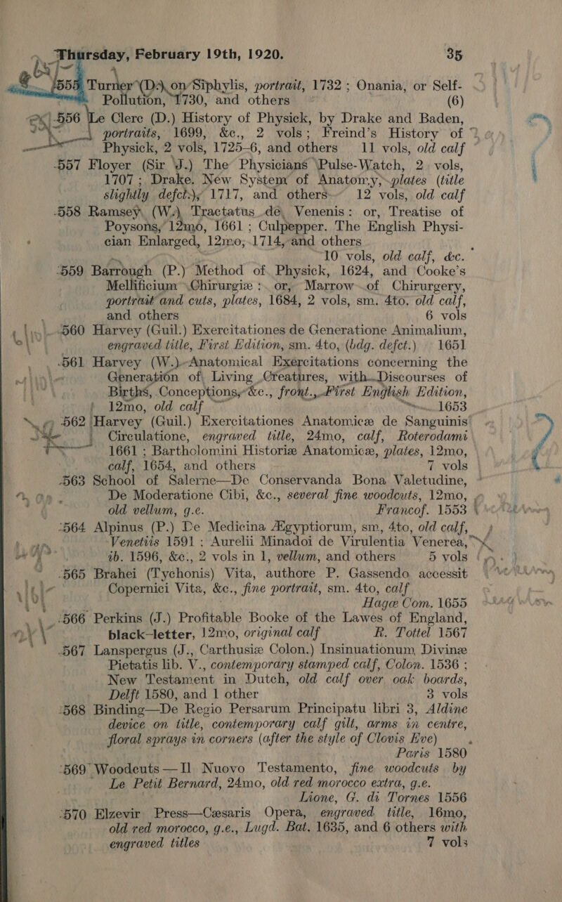 ». POOH Tur r(D-. on Siphylis, portrait, “1732: Onania, or Self- an, OY 730, and others (6) ex, 856 e Clerc (D. ) History of Physick, by Drake and Baden,    ail Physick, 2 vols, 1725- 6, and others 11 vols, old calf 557 Floyer (Sir J.) The Physicians \Pulse-Watch, 2. vols, 1707 ; Drake. New System of Anatomy, plates (title slightl y defct:); 1717, and others 12 vols, old calf -558 Ramsey, (W.), Tractatus.de, Venenis: or, Treatise of Poysons, 12mo0, 1661 ; Culpepper. The English Physi- ‘ clan Enlarged, 12mo, 1714, and others -D59 Barrough (P.) Method of. Physick, 1624, and Cooke’s Mellificium ~.Chirurgiz :. or, Marrow of Chirurgery, portrait and cuts, plates, 1684, 2 vols, sm. 4to. old calf, and others 6 vols .560 Harvey (Guil.) Exercitationes de Generatione Animalium, Ath engraved title, First Hdition, sm. 4to, (bdg. defet.) 1651 .5661 Harvey (W.)Anatomical Exercitations concerning the et Generation of, Living Creatures, with..Discourses of Births, Conceptions, “&amp;e., fr ont., Prt English Edition, } 12mo, old calf on 1653 562 Harvey (Guil.) Exercitationes Anatomice de Sanguinis SY ' Cireulatione, engraved title, 24mo, calf, Roterodami fo 1661 : Bartholomini Historie Anatomica, plates, 12mo, calf, 1654, and others 7 vols 563 School of Salerne—De Conservanda Bona Valetudine, y tee ib. 1596, &amp;c:, 2 vols in 1, vellum, and others 5 vols 565 Brahei @fvewonis) Vita, athens P. Gassendo. accessit inic Copernici Vita, &amp;e. , fine portrait, sm. 4to, calf 4 i Hage Com. 1655 _ 4 ‘566 Perkins (J.) Profitable Booke of the Lawes of England, Lt \ black-letter, 12mo, original calf Rk. Tottel 1567 .567 Lanspergus (J., Carthusiz Colon.) Insinuationum, Divine Pietatis lib. V., contemporary stamped calf, Colon. 1536 ; New Testament in Dutch, old calf over oak boards, Delft 1580, and | other 3 vols ‘568 Binding —De Regio Persarum Principatu libri 3, Aldine device on title, contemporary calf gilt, arms in centre, floral sprays in corners (after the style of Clovis Kve) ‘569 Woodcuts—I] Nuovo Testamento, fine woodcuts by Le Petit Bernard, 24mo, old red morocco extra, g.e. Lione, G. dr Tornes 1556 570 Elzevir Press—Cesaris Opera, engraved title, 16mo, old red morocco, g.e., Lugd. Bat. 1635, and 6 others with engraved titles 7 vols  o