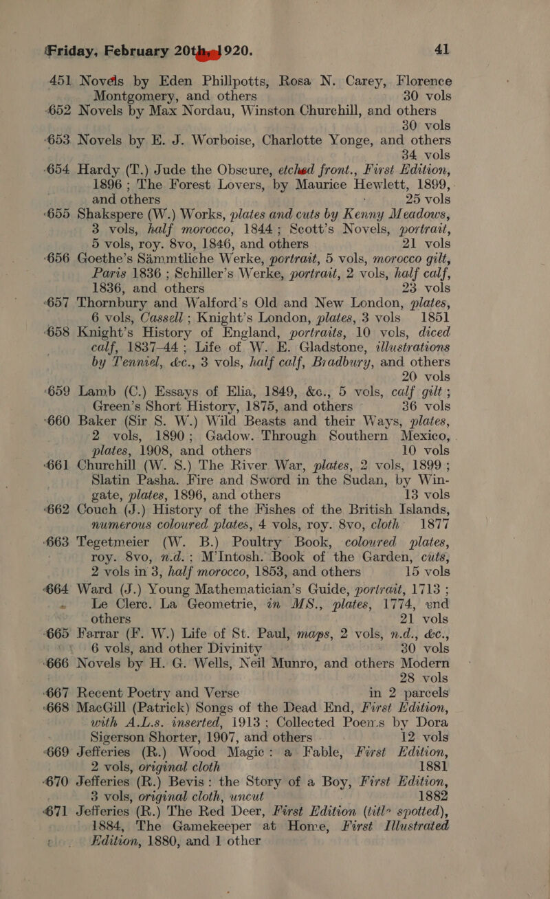 451 Novels by Eden Phillpotts, Rosa N. Carey, Florence Montgomery, and others » 30 vols 652 Novels by Max Nordau, Winston Churchill, and others 30 vols 653. Novels by E. J. Worboise, Charlotte Yonge, and others 34 vols ‘654. Hardy (T.) Jude the Obscure, etched front., First Hdition, 1896 ; The Forest Lovers, ‘by Maurice Hewlett, 1899, | and others 25 vols ‘655 Shakspere (W.) Works, plates and cuts by Renae Meadows, 3 vols, half morocco, 1844; Scott’s Novels, portrait, 5 vols, roy. 8vo, 1846, and others 21 vols ‘656 Goethe’s Sammtliche Werke, portrait, 5 vols, morccco gilt, Paris 1836 ; Schiller’s Werke, portrait, 2 vols, half calf, 1836, and others 23. vols 657 Thornbury and Walford’s Old and New London, plates, 6 vols, Cassell ; Knight’s London, plates, 3 vols 1851 658 Knight’s History of England, portr atts, 10 vols, diced calf, 1837-44 ; Life of W. E. Gladstone, illustrations by Tenniel, Le, 3 vols, half calf, Bradbury, and others | 20 vols 699 Lamb (C.) Essays of Elia, 1849, &amp;c., 5 vols, calf gilt ; Green’s Short History, 1875, and others © 36 vols ‘660 Baker (Sir 8S. W.) Wild Beasts and their Ways, plates, 2 vols, 1890; Gadow. Through Southern Mexico, . plates, 1908, and others 10 vols ‘661 Churchill (W. 8.) The River War, plates, 2 vols, 1899 ; Slatin Pasha. Fire and Sword in the Sudan, by Win- gate, plates, 1896, and others 13 vols 662 Couch (J.) History of the Fishes of the British Islands, numerous coloured plates, 4 vols, roy. 8vo, cloth 1877 663 Tegetmeier (W. B.) Poultry Book, coloured plates, roy. 8vo, n.d.; M’Intosh. Book of the Garden, cuts, 2 vols in 3, half morocco, 1853, and others 15 vols 664 Ward (J.) Young Mathematician’s Guide, portrait, 1713 ; . Le Clerc. La Geometrie, 7 MS., plates, 1774, vend others 21 vols 665 Farrar (Ff. W.) Life of St. Paul, maps, 2 vols, n.d., &amp;c., ~* 6 vols, and other Divinity 30. vols 666 Novels by H. G. Wells, Neil Munro, and others Modern 28 vols 667 Recent Poetry and Verse in 2 parcels 668 MacGill (Patrick) Songs of the Dead End, First dition, with A.L.s. inserted, 1913 ; Collected Poens by Dora Sigerson Shorter, 1907, and others 12 vols ‘669 Jefferies (R.) Wood Magic: a Fable, First Edition, 2 vols, original cloth 1881 ‘670 Jefferies (R.) Bevis: the Story of a Boy, First Edition, 3 vols, original cloth, uncut 1882 71 Jefferies (R.) The Red Deer, First Edition (title spotted), - 1884, The Gamekeeper at Home, First Illustrated Edition, 1880, and 1 other