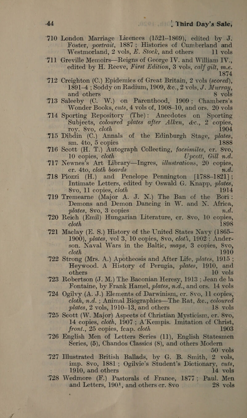 710 London Marriage Licences (1521-1869), edited by J. Foster, portrait, 1887; Histories of Cumberland and Westmorland, 2 vols, #. Stock, and others 11 vols ‘711 Greville Memoirs—Reigns of George IV. and William IV., edited by H. Reeve, First Edition, 3 vols, calf gilt, m.e. 1874 712 Creighton (C.) Epidemics of Great Britain, 2 vols (scored), 1891-4 ; Soddy on Radium, 1909, &amp;c. 2 vols, J. Murray, and others 8 vols 713 Saleeby (C. W.) on Parenthood, 1909; Chambers’s Wonder Books, cuts, 4 vols of, 1908-10, and ors. 20 vols “714 Sporting Repository (The): Anecdotes on Sporting Subjects, coloured plates after Alken, &amp;c., 2 copies, roy. 8vo, cloth 1904 715 Dibdin (C.) Annals of the Edinburgh Stage, plates, sm. 4to, 5 copies 1888 ‘716 Scott (H. T.) Autograph Collecting, facsimiles, er. 8vo, 10 copies, cloth Upcott, Gill n.d. 717 Newnes’s Art Library—Ingres, illustrations, 20 copies, er. 4to, cloth boards n.d. 718 Piozzi (H.) and Penelope Pennington [1788-1821]; Intimate Letters, edited by Oswald G. Knapp, plates, 8vo, 11 copies, cloth 1914 719 Tremearne (Major A. J. N.) The Ban of the Bori: Demons and Demon Dancing in W. and N. Africa, plates, 8vo, 3 copies n.d. 720 Reich (Emil) Hungarian Literature, cr. 8vo, 10 copies, cloth 1898 “721 Maclay (E. 8.) History of the United States Navy (1865- 1900), plates, vol 3, 10 copies, 8vo, clot?, 1902 : Ander- son. Naval Wars in the Baltic, maps, 3 copies, 8vo, cloth . 1910 ‘722 Strong (Mrs. A.) Apotheosis and After Life, plates, 1915 ; Heywood. A History of Perugia, plates, 1910, and others 10 vols ‘723 Robertson (J. M.) The Baconian Heresy, 1913 : Jean de la Fontaine, by Frank Hamel, plates, n.d., and ors. 14 vols ‘724 Ogilvy (A. J.) Elements of Darwinism, er. 8vo, 11 copies, cloth, n.d. ; Animal Biographies—The Rat, &amp;e., coloured plates, 2 vols, 1910-13, and others 18 vols 725 Scott (W. Major) Aspects of Christian Mysticism, er. 8vo, 14 copies, cloth, 1907; A’Kempis. Imitation of Christ, front., 25 copies, feap. cloth 1903 ‘726 English Men of Letters Series (11), English Statesmen Series, (5), Chandos Classics (8), and others Modern 50 vols 727 Illustrated British Ballads, by G. B. Smith, 2 vols, imp. 8vo, 1881 ; Ogilvie’s Student’s Dictionary, cuts, 1910, and others 14 vols 728 Wedmore (F.) Pastorals of France, 1877; Paul. Men and Letters, 1901, and others er. 8vo 28 vols