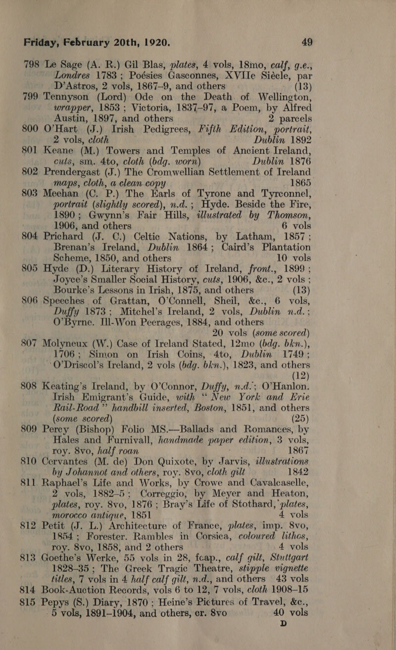 798 Le Sage (A. R.) Gil Blas, plates, 4 vols, 18mo, calf, g.e., Londres 1783 ; Poésies Gasconnes, XVHe Siécle, par D’ Astros, 2 vols, 1867-9, and others (13) 799 Tennyson (Lord) Ode on the Death. of Wellington, wrapper, 1853 ; Victoria, 1837-97, a Poem, by Alfred Austin, 1897, and others 2 parcels 800 O’Hart (J.) Irish Pedigrees, Fifth Edition, portrait, 2 vols, cloth Dublin 1892 801 Keane (M.) Towers and Temples of Ancient Ireland, cutis, sm. 4to, cloth (bdg. worn) Dublin 1876 802 Prendergast (J.) The Cromwellian Settlement of Ireland maps, cloth, a clean copy 1865 803 Meehan (C. P.) The Earls of Tyrone and Tyrconnel, portrait (slightly scored), n.d.; Hyde. Beside the Fire, 1890; Gwynn’s Fair Hills, slustrated by Thomson, 1906, and others 6 vols 804 Prichard (J. C.) Celtic Nations, by Latham, 1857; Brenan’s Ireland, Dublin 1864; Caird’s Plantation Scheme, 1850, and others 10 vols 805 Hyde (D.) Literary History of Ireland, front., 1899 ; Joyce's Smaller Social History, cuts, 1906, &amp;c., 2 vols ; Bourke’s Lessons in Irish, 1875, and others (13) 806 Speeches of Grattan, O’Connell, Sheil, &amp;c., 6 vols, Duffy 1873; Mitchel’s Ireland, 2 vols, Dublin n.d. ; O’Byrne. Ill-Won Peerages, 1884, and others 20 vols (some scored) 807 Molyneux (W.) Case of Ireland Stated, 12mo (bdg. bkn.), 1706; Simon on Irish Coins, 4to, Dublin 1749 ; ‘O’Driscol’s Ireland, 2 vols (bdg. bkn.), 1823, and others | (12) 808 Keating’s Ireland, by O’Connor, Duffy, n.d.; O’Hanlon. Irish Emigrant’s Guide, with “ New York and Erie Rail-Road ”’ handbill inserted, Boston, 1851, and others (some scored) (25) 809 Percy (Bishop) Folio MS.—Ballads and Romances, by Hales and Furnivall, handmade paper edition, 3 vols, roy. 8vo, half roan 1867 810 Cervantes (M. de) Don Quixote, by Jarvis, dlustrations by Johannot and others, roy. 8vo, cloth gilt 1842 811 Raphael’s Life and Works, by Crowe and Cavalcaselle, 2 vols, 1882-5 ; Correggio, by Meyer and Heaton, plates, roy. 8vo, 1876; Bray’s Life of Stothard, ‘plates, morocco antique, 1851 4 vols 812 Petit (J. L.) Architecture of France, plates, imp. 8vo, 1854; Forester. Rambles in Corsica, coloured lithos, roy. 8vo, 1858, and 2 others 4 vols 813 Goethe’s Werke, 55 vols in 28, feap., calf gilt, Stuttgart 1828-35; The Greek Tragic Theatre, stipple vignette titles, '7 vols i in 4 half calf gilt, n-d., aiid others 43 vols 814 Book-Auction Records, vols 6 to 12, 7 vols, cloth 1908-15 815 Pepys (S8.) Diary, 1870 : Heine’s Pic tures of Travel, &amp;c., -5 vols, 1891-1904, and others, cr. 8vo 40 vols