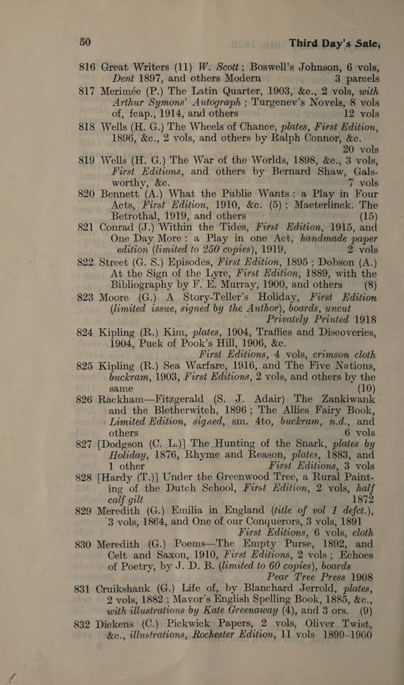 816 Great. Writers (11) W: Scott ; Boswell’s Johnson, 6 vols, Dent 1897, and others Modern | 3 parcels 817 Merimée (P.) The Latin Quarter, 1903, &amp;e., 2 vols, with Arthur Symons’ Autograph ; Turgenev’ 8 N ovels, 8 vols of, feap., 1914, and others : 12 vols 818 Wells (H. G.) The Wheels of Chance, plate, Furst Hdition, 1896, &amp;c., 2 vols, and others by Ralph Connor, &amp;c. 20 vols 819 Wells (H. G.) The War of the Worlds, 1898, &amp;e., 3 vols, First Editions, and others by Bernard ‘Shaw, Gals. worthy, &amp;c. 7 vols 820 Bennett (A.) What the Public Wants: a Play in Four Acts, First Edition, 1910, &amp;e. (5) ; Maeterlinck. The Betrothal, TOTe, and others (15) 821 Conrad (J.) Within the Tides, First Edition, 1915, and One Day More: a Play in one Act, handmade paper ‘edition (limited to 250 copies), 1919, 2. vols 822 Street (G. S.) Episodes, First Edition, 1895 ; Dobson (A.) At the Sign of the Lyre, First Edition, 1889, with the ) Bibliography by F. E. Murray, 1900, and others (8) 823 Moore (G.) A Story-Teller’s Holiday, First Hdition (limited issue, signed by the Author), boards, uncut . ‘Privately Printed 1918 824 Kipling (R.) Kim, plates, 1904, 'Traffics and Discoveries, 1904, Puck of Pook’s Hill, 1906, &amp;c. First Editions, 4 vols, cramson cloth 825 Kipling (R.) Sea Warfare, 1916, and The Five Nations, buckram, 1903, First Editions, 2 vols, and others by the same (10). 826 Rackham—Fitzgerald (S. J.. Adair) The Zankiwank and the Bletherwitch, 1896; The Allies Fairy Book, Limited Edition, signed, sm. 4to, buckram, n.d., and others 6 vols 827 [Dodgson (C. L.)] The Hunting of the Snark, plates by Holiday, 1876, Rhyme and Reason, plates, 1883, and 1 other First Editions, 3 vols 828 [Hardy (T.)] Under the Greenwood Tree, a Rural Paint- ing of the Dutch School, First Edition, 2 vols, half calf 9 ult 1872 829 Meredith (G.) Emilia in England (ttle of vol 1 defct.), 3 vols, 1864, and One of our Conquerors, 3 vols, 1891 First Editions, 6 vols, cloth 830 Meredith (G.) Poems—The Empty Purse, 1892, and Celt and Saxon, 1910, First Editions, 2 vols; Echoes of Poetry, by J. D. B. (limited to 60 copies), boards hl Pear Tree Press 1908 831 Cruikshank (G.) Life of, by Blanchard Jerrold, plates, 2 vols, 1882 ; Mavor’s English Spelling Book, 1885, &amp;ec., with illustrations by Kate Greenaway (4), and 3 ors. (9) 832 Dickens (C.) Pickwick Papers, 2 vols, Oliver Twist, &amp;e., illustrations, Rochester Edition, 11 vols 1899-1900