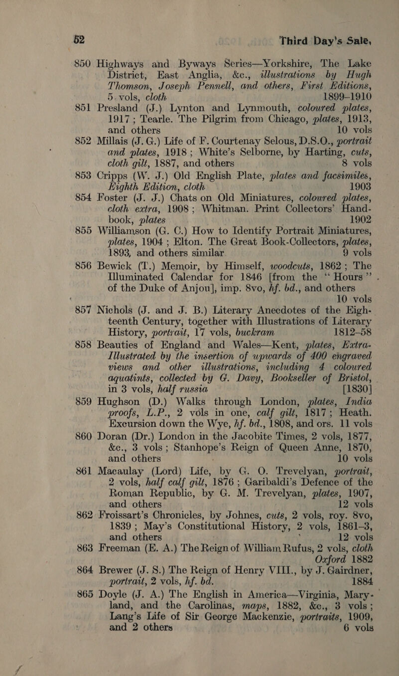 850 Highways and Byways Series—Yorkshire, The Lake District, East Anglia, &amp;c., illustrations by Hugh Thomson, Joseph Pennell, and others, First Editions, 5.vols, cloth 1899-1910 851 Presland (J.) Lynton and Lynmouth, coloured plates, 1917; Tearle. The Pilgrim from Chicago, plates, 1913, and others 10 vols 852 Millais (J.G.) Life of F. Courtenay Selous, D.8.0., portrait and plates, 1918 ; White’s Selborne, by Harting, cuts, cloth gilt, 1887, and others. - 8 vols 853 Cripps (W. J.) Old English Plate, plates and facsimiles, Eighth Edition, cloth 1903 854 Foster (J. J.) Chats on Old Miniatures, coloured plates, cloth extra, 1908; Whitman. Print Collectors’ Hand- book, plates 1902 855 Williamson (G. C.) How to Identify Portrait Miniatures, plates, 1904 ; Elton. The Great Book-Collectors, plates, 1893, and others similar. 9 vols 856 Bewick (T.) Memoir, by Himself, woodcuts, 1862; The Illuminated Calendar for 1846 [from the “Hours” . of the Duke of Anjou], imp. 8vo, Af. bd., and others ( 10 vols 857 Nichols (J. and J. B.) Literary Anecdotes of the Kigh-_ teenth Century, together with Illustrations of Literary History, portrait, 17 vols, buckram 1812-58 858 Beauties of England and Wales—Kent, plates, Haxtra- Illustrated by the insertion of upwards of 400 engraved views and other illustrations, including 4 coloured aquatints, collected by G. Davy, oanaaiy of Bristol, in 3 vols, half russta [1830] 859 Hughson (D.) Walks through London, plates, India proofs, L.P., 2 vols in one, calf gilt, 1817; Heath. Excursion down the Wye, hf. bd., 1808, and ors. 11 vols 860 Doran (Dr.) London in the Jacobite Times, 2 vols, 1877, &amp;c., 3 vols ; ipa s Reign of Queen Anne, 1870, and others 10 vols 861 Macaulay (Lord) Life, by G. O. Trevelyan, portrait, 2 vols, half calf gilt, 1876 ; Garibaldi’s Defence of the Roman Republic, by G. M. Trevelyan, plates, 1907, and others 12 vols 862 Froissart’s Chronicles, by Johnes, cuts, 2 vols, roy. 8vo, 1839 ; May’s Constitutional History, 2 vols, 1861-3, and others 12 vols 863 Freeman (EK. A.) The ae of William Rufus, 2 vols, cloth Oxford 1882 864 Brewer (J. 8.) The Reign of Henry VIII., by J. Gairdner, portrait, 2 vols, hf. bd. 1884. 865 Doyle (J. A.) The English in America—Virginia, Mary- land, and the Carolinas, maps, 1882, &amp;c., 3 vols; Lang’ s Life of Sir George Mackenzie, portraits, 1909, and 2 others 6 vols