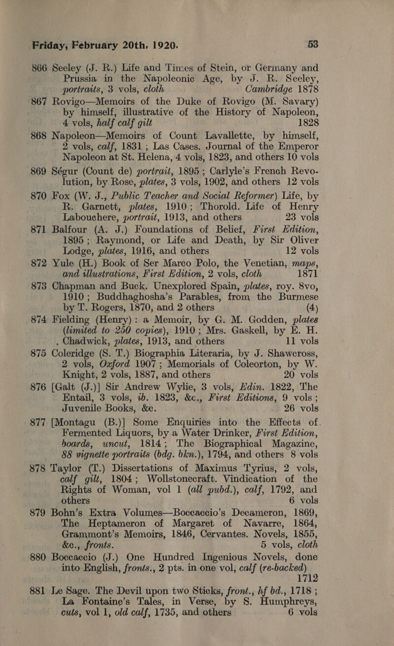 866 Seeley (J. R.) Life and Times of Stein, or Germany and Prussia in the Napoleonic Age, by J. R. Seeley, portraits, 3 vols, cloth Cambridge 1878 867 Rovigo—Memoirs of the Duke of Rovigo (M. Savary) by himself, illustrative of the History of Napoleon, 4 vols, half calf gilt 1828 868 Napoleon—Memoirs of Count Lavallette, by himself, 2 vols, calf, 1831 ; Las Cases. Journal of the Emperor Napoleon at St. Helena,:4 vols, 1823, and others 10 vols 869 Ségur (Count de) portrait, 1895 ; Carlyle’s French Revo- lution, by Rose, plates, 3 vols, 1902, and others 12 vols 870 Fox (W. J., Public Teacher and Social Reformer) Life, by R. Garnett, plates, 1910; Thorold. Life of Henry Labouchere, portrait, 1913, and others 23 vols 871 Balfour (A. J.) Foundations of Belief, First Hdttion, 1895 ; Raymond, or Life and Death, by Sir Oliver Lodge, plates, 1916, and others 12 vols 872 Yule (H.) Book of Ser Marco Polo, the Venetian, maps, and tllustrations, First Hdition, 2 vols, cloth 1871 873 Chapman and Buck. Unexplored Spain, plates, roy. 8vo, 1910 ; Buddhaghosha’s Parables, from the Burmese by T. Rogers, 1870, and 2 others (4) 874 Fielding (Henry): a Memoir, by G. M. Godden, plates (limited to 250 copies), 1910; Mrs. Gaskell, by E. H. , Chadwick, plates, 1913, and others 11 vols 875 Coleridge (S. T.) Biographia Literaria, by J. Shawcross, 2 vols, Oxford 1907; Memorials of Coleorton, by W. Knight, 2 vols, 1887, and others 20 vols 876 [Galt (J.)] Sir Andrew Wylie, 3 vols, Hdin. 1822, The Entail, 3 vols, 1b. 1823, &amp;c., First Hditions, 9 vols; Juvenile Books, &amp;c. 26 vols 877 [Montagu (B.)] Some Enquiries into the Effects of. Fermented Liquors, by.a Water Drinker, First Edition, hoards, uncut, 1814; The Biographical Magazine, 88 vignette portraits (bdg. bkn.), 1794, and others 8 vols 878 Taylor (T.) Dissertations of Maximus Tyrius, 2 vols, calf gilt, 1804; Wollstonecraft. Vindication of the Rights of Woman, vol 1 (all pubd.), calf, 1792, and others 6 vols 879 Bohn’s Extra Volumes—Boceaccio’s Decameron, 1869, The Heptameron of Margaret of Navarre, 1864, Grammont’s Memoirs, 1846, Cervantes. Novels, 1855, &amp;e., fronts. 5 vols, cloth 880 Boccaccio (J.) One Hundred Ingenious Novels, done into English, fronts., 2 pts. in one vol, calf ii 17 881 Le Sage. The Devil upon two Sticks, front., hf bd., 1718 ; La Fontaine’s Tales, in Verse, by S. Humphreys, cuts, vol 1, old calf, 1735, and others 6 vols