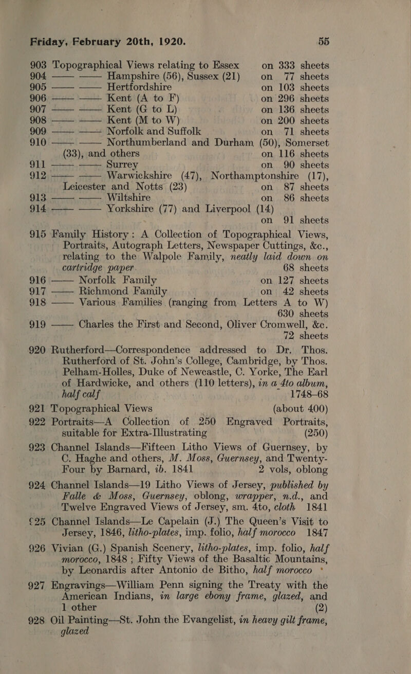 903 Topographical Views relating to Essex on 333 sheets 904 Hampshire (56), Sussex (21) on 77 sheets         905 ——— ——— Hertfordshire on 103 sheets 906 ——— —— Kent (A to F) on 296 sheets 907 ——- —— Kent (G to L) , on 136 sheets 908 ——- ——— Kent (M to W) on 200 sheets 909 —— —— Norfolk and Suffolk on 71 sheets 910 —— Northumberland and Durham (50), Somerset (33), and others on 116 sheets 911 —— Surrey on 90 sheets 912 Warwickshire (47), Northamptonshire (17), Leicester and Notts (23) on 87 sheets 913 Wiltshire on 86 sheets 914, ——- ——- Yorkshire (77) and Liverpool (14) on 91 sheets 915 Family History: A Collection of Topographical Views, Portraits, Autograph Letters, Newspaper Cuttings, &amp;c., relating to the Walpole Family, neatly laid down on  cartridge paper. 68 sheets 916 Norfolk Family on 127 sheets 917 —— Richmond Family on 42 sheets 918 —— Various Families (ranging from. Letters A to W) 630 sheets 919 ——— Charles the First and Second, Oliver Cromwell, &amp;c. 72 sheets 920 Rutherford—Correspondence addressed to Dr. Thos. Rutherford of St. John’s College, Cambridge, by Thos. Pelham-Holles, Duke of Newcastle, C. Yorke, The Earl of Hardwicke, and others (110 letters), an a 4to album, half calf _ 1748-68 921 Topographical Views (about 400) 922 Portraits—A Collection of 250 Engraved Portraits, suitable for Extra-Illustrating (250) 923 Channel Islands—Fifteen Litho Views of Guernsey, by C. Haghe and others, M. Moss, Guernsey, and Twenty- Four by Barnard, 1b. 1841 2 vols, oblong 924. Channel Islands—19 Litho Views of Jersey, published by Falle &amp; Moss, Guernsey, oblong, wrapper, n.d., and Twelve Engraved Views of Jersey, sm. 4to, cloth 1841 €25 Channel Islands—Le Capelain (J.) The Queen’s Visit to Jersey, 1846, litho-plates, imp. folio, half morocco 1847 926 Vivian (G.) Spanish Scenery, litho-plates, imp. folio, half morocco, 1848 ; Fifty Views of the Basaltic Mountains, by Leonardis after Antonio de Bitho, half morocco ° 927 Engravings—William Penn signing the Treaty with the American Indians, in large ebony frame, glazed, and 1 other (2) 928 Oil Painting—St. John the Evangelist, in heavy gilt frame, glazed