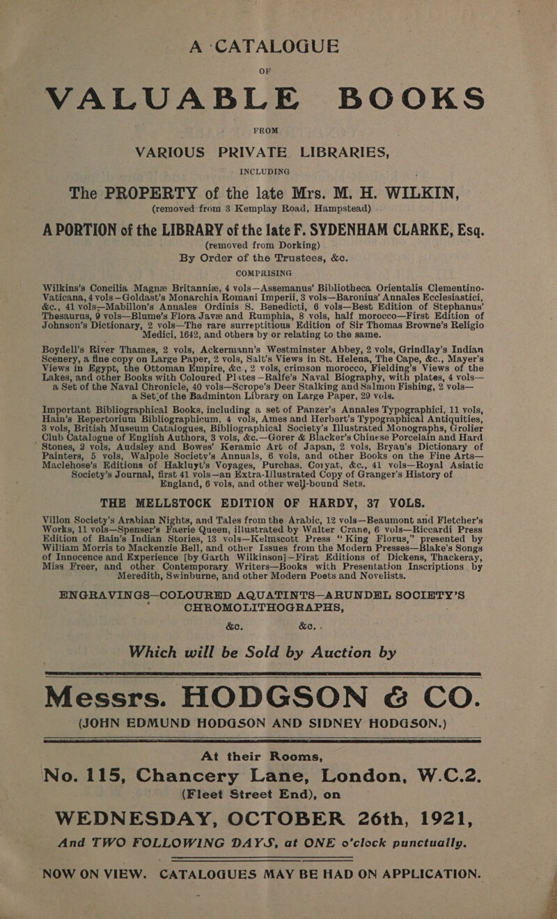 A ‘CATALOGUE VALUABLE BOOKS FROM VARIOUS PRIVATE LIBRARIES, INCLUDING The PROPERTY of the late Mrs. M. H. WILKIN, (removed from 3 Kemplay Road, Hampstead) . A PORTION of the LIBRARY of the late F. SYDENHAM CLARKE, Esq. (removed from Dorking) By Order of the Trustees, &amp;c. COMPRISING Wilkins’s Concilia Magne Britannia, 4 vols—Assemanus’ Bibliotheca Orientalis Clementino- Vaticana, 4 vols —Goldast’s Monarchia Romani Imperii, 3 vols—Baronius’ Annales Ecclesiastici, &amp;c., 41 vols—Mabillon’s Annales Ordinis 8. Benedicti, 6 vols—Best Edition of Stephanus’ Thesaurus, 9 vols—Blume’s Flora Jave and Rumphia, 8 vols, half morocco—First Edition of Johnson’s Dictionary, 2 vols—The rare surreptitious Edition of Sir Thomas Browne’s Religio Medici, 1642, and others by or relating to the same. Boydeli’s River Thames, 2 vols, Ackermann’s Westminster Abbey, 2 vols, Grindlay’s Indian Scenery, a fine copy on Large Paper, 2 vols, Salt’s Views in St. Helena, The Cape, &amp;c., Mayer’s Views in Egypt, the Ottoman Empire, &amp;c., 2 vols, crimson morocco, Fielding’s Views of the Lakes, and other Books with Coloured Plates—Ralfe’s Naval Biography, with plates, 4 vols— a Set of the Naval Chronicle, 40 vois—Scrope’s Deer Stalking and Salmon Fishing, 2 vols— a Set_of the Badminton Library on Large Paper, 29 vols. Important Bibliographical Books, including a set of Panzer’s Annales Typographici, 11 vols, Hain’s Repertorium Bibliographicum, 4 vols, Ames and Herbert’s Typographical Antiquities, 3 vols, British Museum Catalogues, Bibliographical Society’s Illustrated Monographs, Grolier _ Club Catalogue of English Authors, 3 vols, &amp;c.—Gorer &amp; Blacker’s Chinese Porcelain and Hard Stones, 2 vols, Audsley and Bowes’ Keramic Art of Japan, 2 vols, Bryan’s Dictionary of Painters, 5 vols, Walpole Society’s Annuals, 6 vols, and other Books on the Fine Arts— Maclehose’s Editions of Hakluyt’s Voyages, Purchas, Coryat, &amp;c., 41 vols—Royal Asiatic Society’s Journal, first 41 vols—an Extra-Lilustrated Copy of Granger’s History of England, 6 vols, and other welJ-bound Sets. THE MELLSTOCK EDITION OF HARDY, 37 YOLS. Villon Society’s Arabian Nights, and Tales from the Arabic, 12 vols—Beaumont and Fletcher’s Works, 11 vols—Spensex’s Faerie Queen, illustrated by Walter Crane, 6 vols—Riccardi Press Edition of Bain’s Indian Stories, 13 vols—Kelmscott Press ‘‘ King Florus,” presented by William Morris to Mackenzie Bell, and other Issues from the Modern Presses—Blake’s Songs of Innocence and Experience [by Garth Wilkinson]—First Editions of Dickens, Thackeray, Miss Freer, and other Contemporary Writers—Books with Presentation Inscriptions _ by Meredith, Swinburne, and other Modern Poets and Novelists. ENGRAVINGS—COLOURED AQUATINTS—ARUNDEL SOCIETY’S ; CHROMOLITHOGRAPHS, &amp;e. &amp;ec, - Which will be Sold by Auction by Messrs. HODGSON &amp; CO. (JOHN EDMUND HODGSON AND SIDNEY HODGSON.)       At their Rooms, No. 115, Chancery Lane, London, W.C.2. (Fleet Street End), on WEDNESDAY, OCTOBER 26th, 1921, And TWO FOLLOWING DAYS, at ONE o’clock punctually.  NOW ON VIEW. CATALOGUES MAY BE HAD ON APPLICATION.