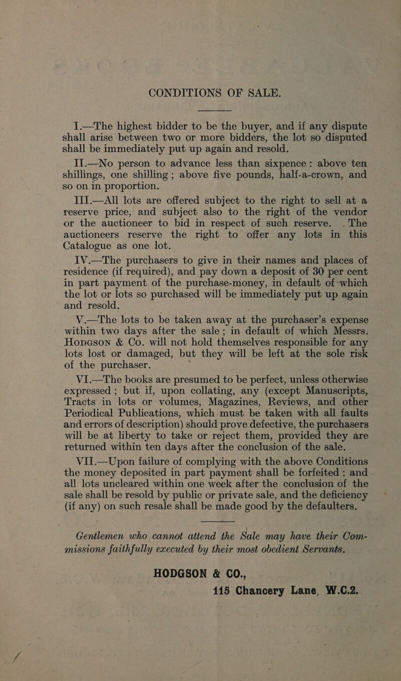 CONDITIONS OF SALE.  I.—The highest bidder to be the buyer, and if any dispute shall arise between two or more bidders, the lot so disputed shall be immediately put up again and resold. II.—No person to advance less than sixpence: above ten shillings, one shilling ; above five pounds, half-a-crown, and so on in proportion. III.—All lots are offered subject to the right to sell at a reserve price, and subject also to the right of the vendor or the auctioneer to bid in respect of such reserve. . The auctioneers reserve the right to offer any lots in this Catalogue as one lot. IV.—The purchasers to give in their names and places of residence (if required), and pay down a deposit of 30 per cent in part payment of the purchase-money, in default of -which the lot or lots so purchased will be immediately put up again and resold. V.—tThe lots to be taken away at the purchaser’s expense within two days after the sale ; in default of which Messrs. Hopeson &amp; Co. will not hold themselves responsible for any lots lost or damaged, but they will be left at the sole risk of the purchaser. : VI.—The books are presumed to be perfect, unless otherwise expressed ; but if, upon collating, any (except Manuscripts, Tracts in lots or volumes, Magazines, Reviews, and other Periodical Publications, which must be taken with all faults and errors of description) should prove defective, the purchasers will be at liberty to take or reject them, provided they are returned within ten days after the conclusion of the sale. VII.— Upon failure of complying with the above Conditions the money deposited in part payment shall be forfeited ; and all lots uncleared within one week after the conclusion of the sale shall be resold by public or private sale, and the deficiency (if any) on such resale shall be made good by the defaulters.  Gentlemen who cannot attend the Sale may have their Com- missions faithfully executed by their most obedient Servants. HODGSON &amp; CO., 415 Chancery Lane W.C.2..