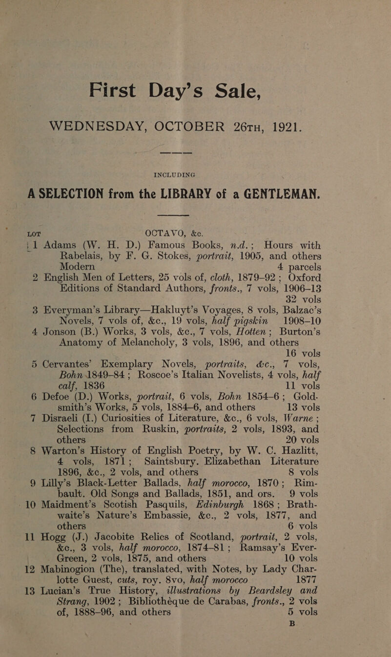 First Day’s Sale, WEDNESDAY, OCTOBER 26tu, 1921. INCLUDING A SELECTION from the LIBRARY of a GENTLEMAN.  LOT OCTAVO, &amp;c. 11 Adams (W. H. D.) Famous Books, n.d.; Hours with Rabelais, by F. G. Stokes, portrait, 1905, and others Modern 4 parcels 2 English Men of Letters, 25 vols of, cloth, 1879-92; Oxford Editions of Standard Authors, fronts., 7 vols, 1906-13 32 vols 3 Everyman’s Library—Hakluyt’s Voyages, 8 vols, Balzac’s Novels, 7 vols of, &amp;c., 19 vols, half pigskin 1908-10 4 Jonson (B.) Works, 3 vols, &amp;c., 7 vols, Hotten; Burton’s Anatomy of Melancholy, 3 vols, 1896, and others . 16 vols 5 Cervantes’ Exemplary Novels, portraits, &amp;c., 7 vols, Bohn 1849-84 ; Roscoe’s Italian Novelists, 4 vols, half calf, 1836 11 vols 6 Defoe (D.) Works, portrait, 6 vols, Bohn 1854-6; Gold- smith’s Works, 5 vols, 1884-6, and others 13 vols 7 Disraeli (I.) Curiosities of Literature, &amp;c., 6 vols, Warne ; Selections from Ruskin, portraits, 2 vols, 1893, and others 20 vols 8 Warton’s History of English Poetry, by W. C. Hazlitt, 4 vols, 1871; Saintsbury. Elizabethan Literature 1896, &amp;c., 2 vols, and others 8 vols 9 Lilly’s Black-Letter Ballads, half morocco, 1870; Rim- bault. Old Songs and Ballads, 1851, and ors. 9 vols 10 Maidment’s Scotish Pasquils, Hdinburgh 1868; Brath- waite’s Nature’s Embassie, &amp;c., 2 vols, 1877, and others | 6 vols 11 Hogg (J.) Jacobite Relics of Scotland, portrait, 2 vols, &amp;c., 3 vols, half morocco, 1874-81; Ramsay’s Ever- _ Green, 2 vols, 1875, and others 10 vols 12 Mabinogion (The), translated, with Notes, by Lady Char- lotte Guest, cuts, roy. 8vo, half morocco 1877 13 Lucian’s True History, illustrations by Beardsley and Strang, 1902; Bibliothéque de Carabas, fronts., 2 vols of, 1888-96, and others 5 vols B