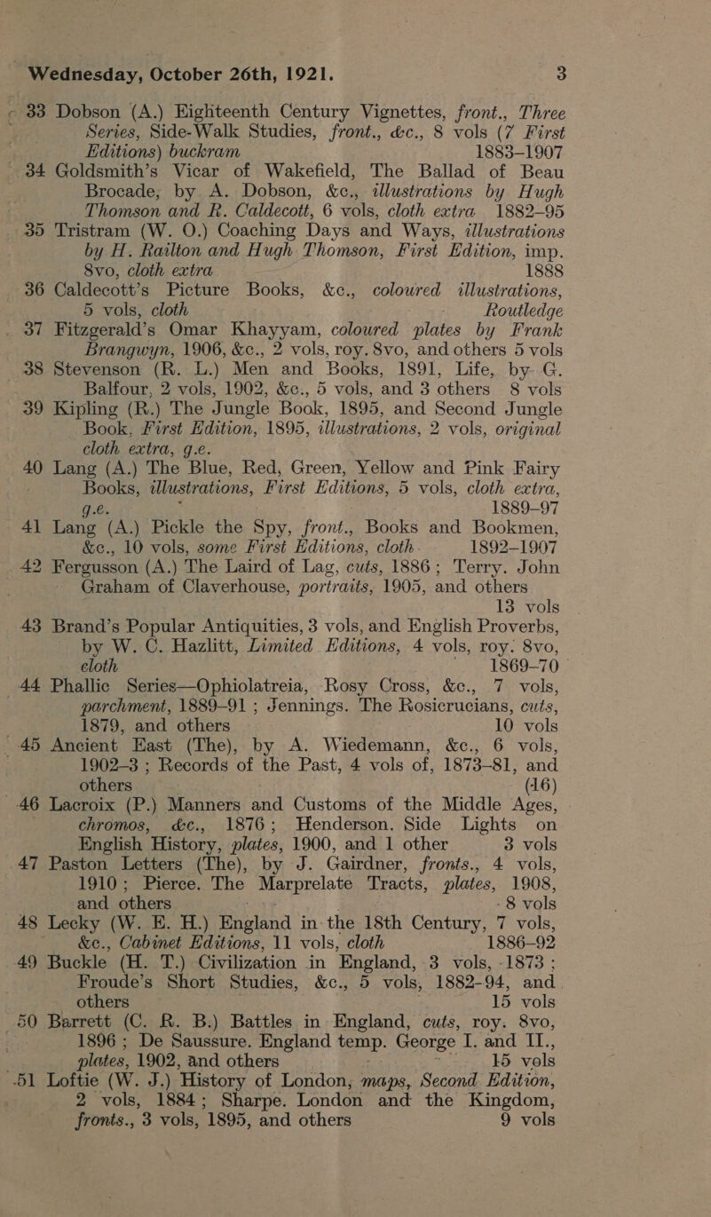 33 Dobson (A.) Highteenth Century Vignettes, front., Three vig) Series, Side-Walk Studies, front., &amp;c., 8 vols (7 First : Editions) buckram 1883-1907 - 34 Goldsmith’s Vicar of Wakefield, The Ballad of Beau Brocade, by A. Dobson, &amp;c., illustrations by Hugh Thomson and R. Caldecott, 6 vols, cloth extra 1882-95 35 Tristram (W. O.) Coaching Days and Ways, illustrations by H. Railton and Hugh Thomson, First Edition, imp. Svo, cloth extra 1888 36 Caldecott’s Picture Books, &amp;c., coloured illustrations, 5 vols, cloth Routledge amd Fitzgerald’ s Omar Khayyam, coloured plates by Frank Brangwyn, 1906, &amp;c., 2 vols, roy. 8vo, and others 5 vols 38 Stevenson (R. L.) Men and Books, 1891, Life, by--G. . Balfour, 2 vols, 1902, &amp;c., 5 vols, and 3 others 8 vols 39 Kipling (R.) The Jungle Book, 1895, and Second Jungle Book, First Hdition, 1895, illustrations, 2 vols, original cloth extra, g.e. 40 Lang (A.) The Blue, Red, Green, Yellow and Pink Fairy ~ Books, illustrations, First Editions, 5 vols, cloth extra, g.€. 1889-97 41 Lang (A.) Pickle the Spy, front., Books and Bookmen, &amp;ec., 10 vols, some First Editions, cloth. 1892-1907 _42 Fergusson (A.) The Laird of Lag, cuts, 1886; Terry. John Graham of Claverhouse, portraits, 1905, and others 13 vols 43 Brand’s Popular Antiquities, 3 vols, and English Proverbs, by W. C. Hazlitt, Limited Editions, 4 vols, roy. 8vo, cloth ~ 1869-70 44 Phallic Series—Ophiolatreia, Rosy Cross, &amp;c., 7 vols, | parchment, 1889-91 ; Jennings. The Rosicrucians, cuts, 1879, and others 10 vols 45 Ancient East (The), by A. Wineemenn &amp;ce., 6 vols, 1902-3 ; Records of the Past, 4 vols of, 1873-81, and others (16) 46 Lacroix (P.) Manners a Customs of the Middle Ages, chromos, &amp;c., 1876; Henderson. Side Lights on English History, plates, 1900, and 1 other 3 vols 47 Paston Letters (The), by J. Gairdner, fronts., 4 vols, LVLU Spek 1erce, The mere Tracts, plates, 1908, and others -8 vols 48 aa (W. E. H.) Meine in. the isth Century, 7 vols, , Cabinet Editions, 11 vols, cloth 1886-— 93 49 Buckle (H. TJs Civilization in England, 3 vols, -1873 ; Froude’s Short Studies, &amp;c., 5 vols, 1882- 94, aad. others 15 vols 50 Barrett (C. R. B.) Battles in England, cuts, roy. 8vo, 1896 ; De Saussure. England erp. George I. and IL., . plates, 1902, and others 15 vols -51 Loftie (W. J.) ‘History of London, maps, Second. Edition, , 2 vols, 1884 ; Sharpe. London and the Kingdom, fronts., 3 vols, 1895, and others 9 vols