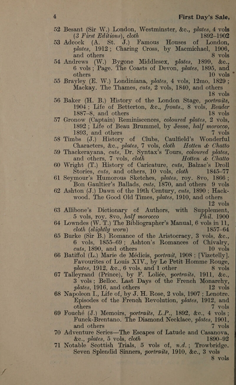 52 Besant (Sir W.) London, Westminster, &amp;c., plates, 4 vols (35 Furst Baitions) cloth 1892-1902 58 Adcock (A. St. J.) Famous Houses of London, plates, 1912; Charing Cross, by Macmichael, 1906, and others | 8 vols 54 Andrews (W.) Bygone Middlesex, plates, 1899, &amp;c., 6 vols; Page. The Coasts of Devon, plates, 1895, and others 10 vols ° 55 Brayley (E. W.) Londiniana, plates, 4 vols, 12mo, 1829 ; Mackay. The Thames, cuts, 2 vols, 1840, and others | 18 vols 56 Baker (H. B.) History of the London Stage, portraits, 1904; Life of Betterton, &amp;c., fronts., 8 vols, Reader 1887-8, and others 18 vols 57 Gronow (Captain) Reminiscences, coloured plates, 2 vols, 1892 ; Life of Beau Brummel, by Jesse, half morocco, 1893, and others 7 vols 58 Timbs (J.) History of Clubs, Caulfield’s Wonderful ; Characters, &amp;c., plates, 7 vols, cloth Hotten &amp; Chatto 59 Thackerayana, cuts, Dr. Syntax’s Tours, colowred plates, and others, 7 vols, cloth Hotten &amp; Chatto 60 Wright (T.) History of Caricature, cuts, Balzac’s Droll Stories, cuts, and others, 10 vols, cloth 1845-77 61 Seymour’s Humorous Sketches, plates, roy. 8vo, 1866 ; Bon Gaultier’s Ballads, cuts, 1870, and others 9 vols 62 Ashton (J.) Dawn of the 19th Century, cuts, 1890 ; Hack-. wood. The Good Old Times, plates, 1910, and others 12 vols 63 Allibone’s Dictionary of Authors, with Supplement, 5 vols, roy. 8vo, half morocco Phil. 1900 64 Lowndes (W. a0 The Bibliographer’s Manual, 6 vols in 11, cloth (slightly worn) 1857-64 65 Burke (Sir B.) Romance of the Aristocracy, 3 vols, &amp;c., 6 vols, 1855-69; Ashton’s Romances of Chivalry, cuts, 1890, and others 10 vols 66 Batiffol (L.) Marie de Médicis, portrait, 1908 ; [Vizetelly]. Favourites of Louis XIV., by Le Petit Homme Rouge, plates, 1912, &amp;c., 6 vols, and 1 other 8 vols 67 Talleyrand (Prince), by F. Loliée, portrazts, 1911, &amp;c., 3 vols; Belloc. Last Days of the French Monarchy, plates, 1916, and others 12 vols 68 Napoleon I., Life of, by J. H. Rose, 2 vols, 1907 ; Lenotre. Episodes of the French Revolution, plates, 1912, and others 7 vols 69 Fouché (J.) Memoirs, portraits, L.P., 1892, &amp;c., 4 vols; Funck-Brentano. The Diamond Necklace, plates, 1901, and others 7 vols 70 Adventure Series—The Escapes of Latude and Casanova, plates, 5 vols, cloth 1890-92 71 Notable Scottish Trials, 5 vols of, n.d.; Trowbridge. Seven Splendid Sinners, portraits, 1910, &amp;c., 3 vols