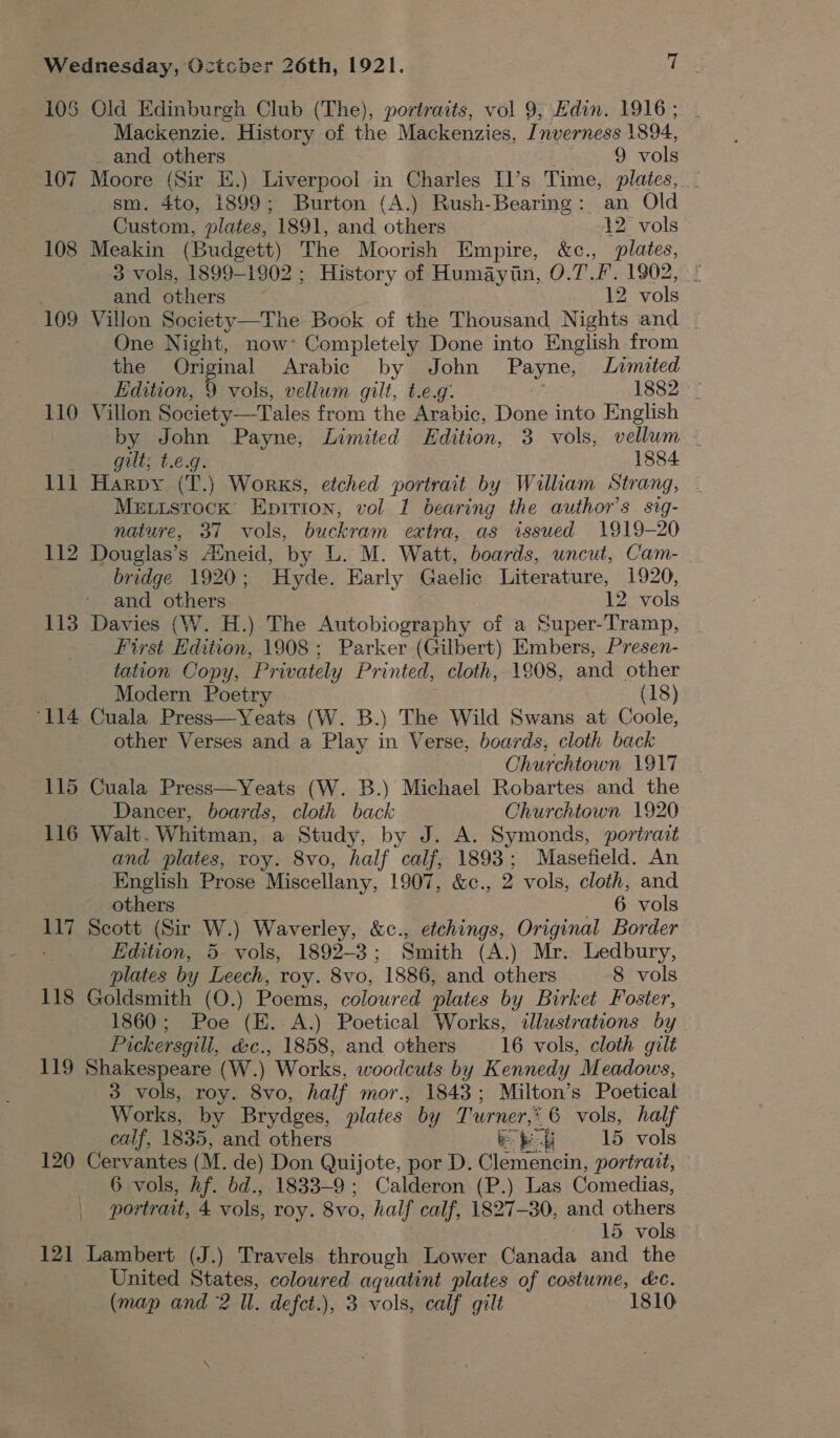 10S Old Edinburgh Club (The), portraits, vol 9, Edin. 1916; . Mackenzie. History of the Mackenzies, Inverness 1894, _ and others 9 vols 107 Moore (Sir E.) Liverpool in Charles I]’s Time, plates, _ sm. 4to, 1899; Burton (A.) Rush-Bearing: an Old Custom, plates, 1891, and others 12 vols 108 Meakin (Budgett) The Moorish Empire, &amp;c., plates, 3 vols, 1899-1902 ; History of Humaytin, 0.7.7. 1902, | and others ~ 12 vols 109 Villon Society—The Book of the Thousand Nights and _ One Night, now’ Completely Done into English from the Original Arabic by John Payne, Limited Edition, 9 vols, vellum gilt, t.e.g. 1882 - 110 Villon Society—Tales from the Arabic, Done into English by John Payne, Limited Edition, 3 vols, vellum gilt; t.e.g. 1884 111 Harpy (T.) Works, etched portrait by Wilkam Strang, Metistock Epirion, vol 1 bearing the author's sig- nature, 37 vols, buckram extra, as issued 1919-20 112 Douglas’s Aineid, by L. M. Watt, boards, uncut, Cam- bridge 1920; Hyde. Harly Gaelic Literature, 1920, First Edition, 1908; Parker (Gilbert) Embers, Presen- tation Copy, Privately Printed, cloth, 1808, and other Modern Poetry . (18) ‘114 Cuala Press—Yeats (W. B.) The Wild Swans at Coole, other Verses and a Play in Verse, boards, cloth back Churchtown 1917 115 Cuala Press—Yeats (W. B.) Michael Robartes and the | Dancer, beards, cloth back Churchtown 1920 116 Walt. Whitman, a Study, by J. A. Symonds, portrait and plates, roy. 8vo, half calf, 1893; Masefield. An English Prose Miscellany, 1907, &amp;c., 2 vols, cloth, and others _ 6 vols 117 Scott (Sir W.) Waverley, &amp;c., etchings, Original Border Edition, 5 vols, 1892-3; Smith (A.) Mr. Ledbury, plates by Leech, roy. 8vo, 1886, and others 8 vols 118 Goldsmith (O.) Poems, coloured plates by Birket Foster, 1860; Poe (E. A.) Poetical Works, illustrations by Pickersgill, &amp;c., 1858, and others 16 vols, cloth gilt 119 Shakespeare (W.) Works, woodcuts by Kennedy Meadows, 3 vols, roy. 8vo, half mor., 1843; Milton’s Poetical Works, by Brydges, plates by Turner, 6 vols, half calf, 1835, and others Be eg 15 vols 120 Cervantes (M. de) Don Quijote, por D. Clemencin, portrait, 6 vols, Af. bd., 1833-9; Calderon (P.) Las Comedias, portrait, 4 vols, roy. 8vo, half calf, 1827-80, and others 121 Lambert (J.) Travels through Lower Canada and the United States, coloured aquatint plates of costume, kc. (map and 2 Il. defct.), 3 vols, calf gilt 1810 