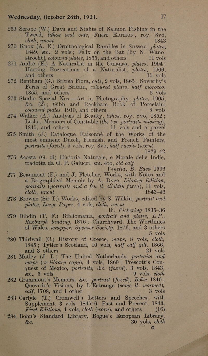 269 Scrope (W.) Days and Nights of Salmon Fishing in the Tweed, lithos and cuts, First EpITION, roy. 8vo, cloth, uncut 1843 270 Knox (A. E.) Ornithological Rambles in Sussex, plates, 1849, &amp;c., 2 vols; Felix on the Bat [by N. Wano- | strocht], coloured plates, 1855, and others 11 vols 271 André (E.) A Naturalist in the Guianas, plates, 1904; Harting. Recreations of a N aturalist, plates, 1906, and others 15 vols 272 Bentham (G.) British Flora, cuts, 2 vols, 1865 ; ; Sowerby’s Ferns of Great Britain, ‘colaiad plates, half Morocco, 1855, and others 8 vols 273 Studio Special Nos.—Art in Photography, plates, 1905, : &amp;e. (2); Gibb and Rackham. Book of Porcelain, coloured plates 1910, and cthers . 8 vols 274 Walker (A.) Analysis of Beauty, lithos, roy. 8vo, 1852 ; Leslie. Memoirs of Constable (the two portraits missing), 1845, and others 11 vols and a parcel 275 Smith (J.) Catalogue Raisonné of the Works of the most eminent Dutch, Flemish, and French Painters, portraits (foxed), 9 vols, roy. 8vo, half russia (worn) 1829-42 276 Acosta (G. di) Historia Naturale, e Morale delle Indie, tradotta da G. P. Galucci, sm. 4to, old calf Venetia, B. Basa 1596 277 Beaumont (F.) and J. Fletcher. Works, with Notes and a Biographical Memoir by A. Dyce, Library Hdition, portraits (portraits and a few Ul. slightly foxed), 11 vols, cloth, uncut 1843-46 278 Browne (Sir T.) Works, edited by 8. Wilkin, portrait and plates, Large Paper, 4 vols, cloth, uncut W. Pickering 1835-36 279 Dibdin (T. F.) Bibliomania, portrait and plates, L.P., Roxburgh binding, 1876; Churchyard. The Worthines of Wales, wrapper, Spenser Society, 1876, and 3 others 5 vols 280 Thirlwall (C.) History of Greece, maps, 8 vols, cloth, 1845 ; Tytler’s Scotland, 10 vols, half calf gilt, 1866, and 3 others 21 vols 281 Motley (J. L.) The United Netherlands, portraits and maps (ex-library copy), 4 vols, 1860; Prescott’s Con- quest of Mexico, portraits, &amp;c. (foxed), 3 vols, 1843, &amp;c., 5 vols 9 vols, cloth 282 Grammont’s Memoirs, &amp;c., portrait (fowed), Bohn 1846 ; Quevedo’s Visions, by L Estrange (some Ul. wormed), calf, 1708, and 1 other 3 vols 283 Carlyle (T.) Cromwell’s Letters and Speeches, with Supplement, 3 vols, 1845+6, Past and Present, 1843, First Editions, 4 vols, cloth (worn), and others (16) “284 Bohn’s Standard Library, Bogue’s European Library, &amp;c. 30 vols, cloth A): .