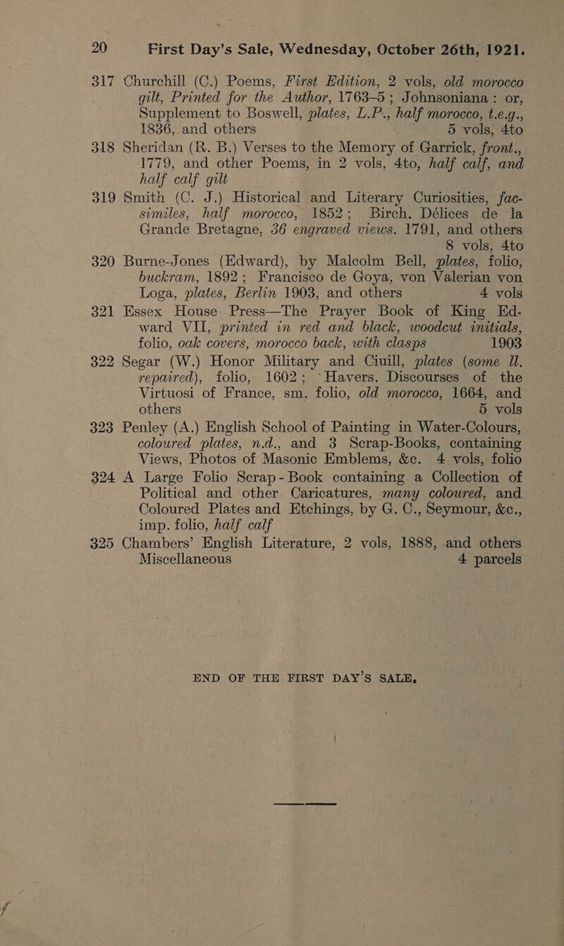 ~~ 20 First Day’s Sale, Wednesday, October 26th, 1921. 317 Churchill (C.) Poems, First Edition, 2 vols, old morocco gilt, Printed for the Author, 1763-5 ; Johnsoniana : or, Supplement to Boswell, plates, L.P., half morocco, t.e.g., 1836, and others 5 vols, 4to 318 Sheridan (R. B.) Verses to the Memory of Garrick, front., 1779, and other Poems, in 2 vols, 4to, half calf, and half calf gilt 319 Smith (C. J.) Historical and Literary Curiosities, fac- similes, half morocco, 1852; Birch. Délices de la Grande Bretagne, 36 engraved views. 1791, and others 8 vols, 4to 320 Burne-Jones (Edward), by Malcolm Bell, plates, folio, buckram, 1892; Francisco de Goya, von Valerian von Loga, plates, Berlin 1903, and others 4 vols 321 Essex House Press—The Prayer Book of King Ed- ward VII, printed in red and black, woodcut initials, folio, oak covers, morocco back, with clasps 1903 322 Segar (W.) Honor Military and Ciuill, plates (some Il, repaired), folio, 1602; ~Havers. Discourses of- the Virtuosi of France, sm. folio, old morocco, 1664, and others 5 vols 323 Penley (A.) English School of Painting in Water-Colours, coloured plates, n.d., and 3 Scrap-Books, containing Views, Photos of Masonic Emblems, &amp;c. 4 vols, folio 324 A Large Folio Scrap- Book containing a Collection of Political and other. Caricatures, many coloured, and Coloured Plates and Etchings, by G. C., Seymour, &amp;c., imp. folio, half calf 325 Chambers’ English Literature, 2 vols, 1888, and others Miscellaneous 4 parcels END OF THE FIRST DAY’S SALE,