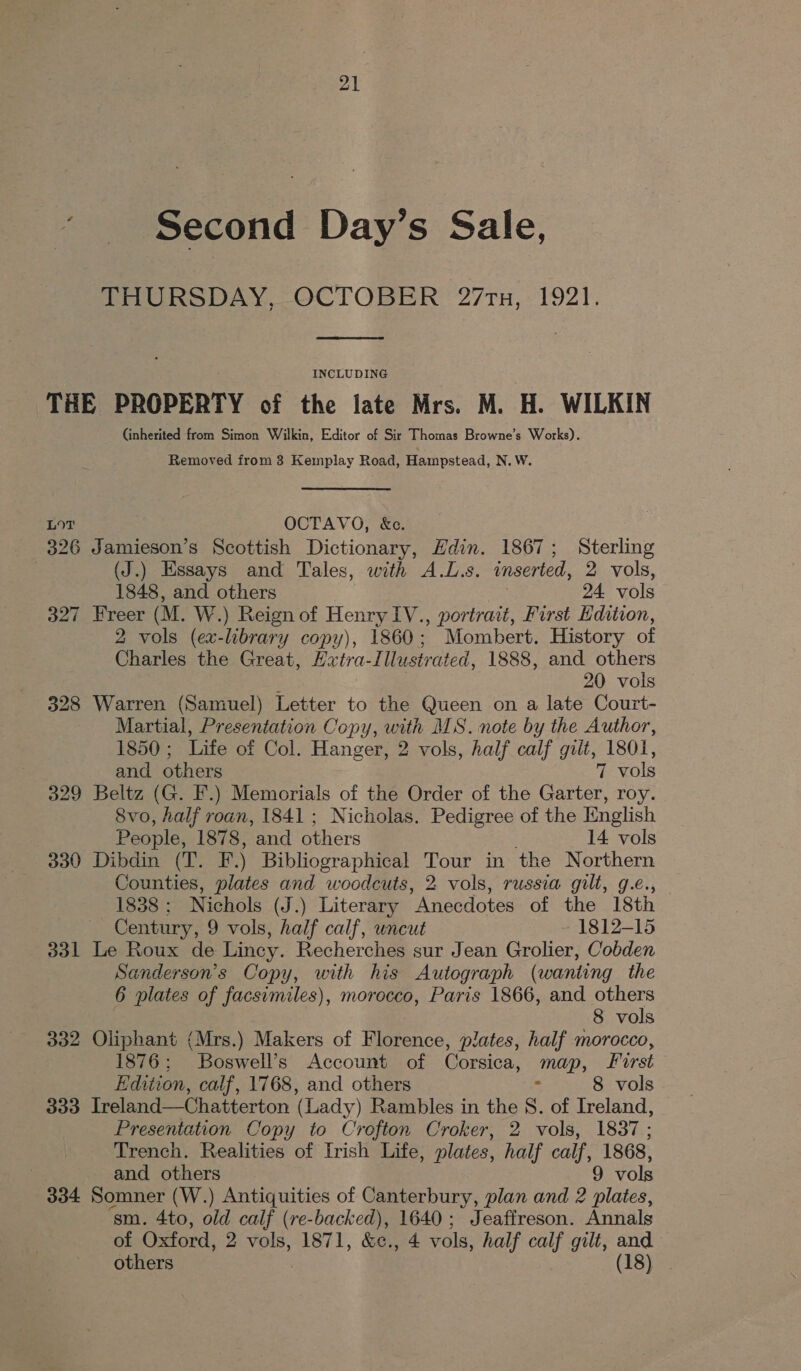 ~ Second Day’s Sale, THURSDAY, OCTOBER 27ru, 1921.  INCLUDING THE PROPERTY of the late Mrs. M. H. WILKIN (inherited from Simon Wilkin, Editor of Sir Thomas Browne’s Works). Removed from 3 Kemplay Road, Hampstead, N. W. LOT OCTAVO, &amp;c. 326 Jamieson’s Scottish Dictionary, Hdin. 1867; Sterling | (J.) Essays and Tales, with A.L.s. inserted, 2 vols, 1848, and others 24. vols 327 Freer (M. W.) Reign of Henry IV., portrait, First Hdition, 2 vols (ex-library copy), 1860; Mombert. History of Charles the Great, Hxtra-I lustrated, 1888, and others : : 20 vols 328 Warren (Samuel) Letter to the Queen on a late Court- Martial, Presentation Copy, with MS. note by the Author, 1850; Life of Col. Hanger, 2 vols, half calf gilt, 1801, and others 7 vols 329 Beltz (G. F.) Memorials of the Order of the Garter, roy. 8vo, half roan, 1841 ; Nicholas. Pedigree of the English People, 1878, and others 14 vols 330 Dibdin (T. F.) Bibliographical Tour in the Northern Counties, plates and woodcuts, 2 vols, russia gilt, g.e., 1838 : Nichols (J.) Literary “Anecdotes of the 18th Century, 9 vols, half calf, wncut 1812-15 331 Le Roux de Lincy. Recherches sur Jean Grolier, Cobden Sanderson’s Copy, with his Autograph (wanting the 6 plates of facsimiles), morocco, Paris 1866, and others 8 vols 332 Oliphant (Mrs.) Makers of Florence, plates, half morocco, 1876; Boswell’s Account of Corsica, map, frst Hdition, calf, 1768, and others 8 vols 333 Ireland—Chatterton (Lady) Rambles in the S. of Ireland, Presentation Copy to Crofton Croker, 2 vols, 1837; Trench. Realities of Irish Life, plates, half calf, 1868, and others 9 vols 334 Somner (W.) noe. of Canterbury, plan and 2 plates, ‘sm. 4to, old calf (re-backed), 1640; Jeaffreson. Annals of Oxford, 2 vols, 1871, &amp;e., 4 vols, half calf gilt, and others (18)