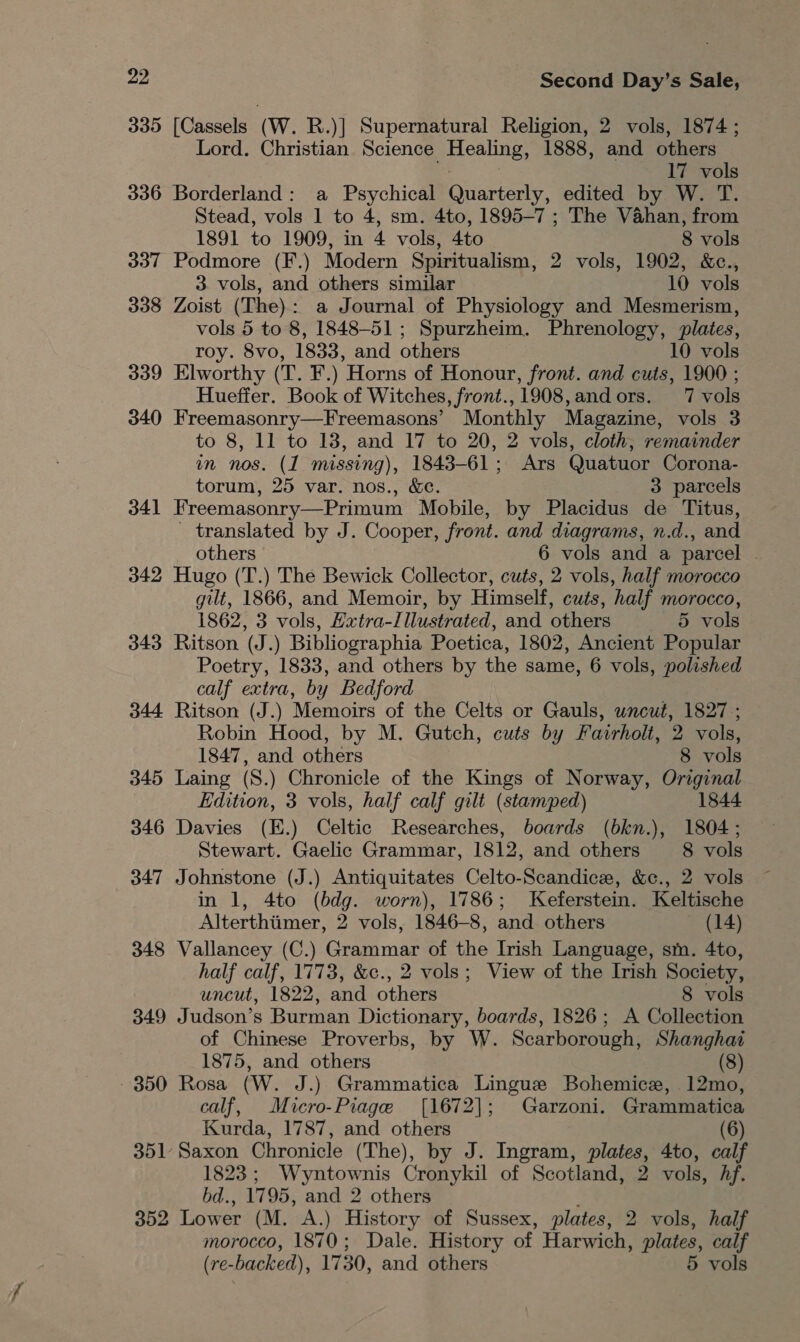 335 [Cassels (W. R.)] Supernatural Religion, 2 vols, 1874; Lord. Christian Science Healing, 1888, and others 17 vols 336 Borderland: a Psychical Quarterly, edited by W. T. Stead, vols 1 to 4, sm. 4to, 1895-7 ; The Vahan, from 1891 to 1909, in 4 vols, 4to 8 vols 337 Podmore (F.) Modern Spiritualism, 2 vols, 1902, &amp;c., 3. vols, and others similar 10 vols 338 Zoist (The): a Journal of Physiology and Mesmerism, vols 5 to 8, 1848-51; Spurzheim. Phrenology, plates, roy. 8vo, 1833, and others 10 vols 339 Elworthy (T. F.) Horns of Honour, front. and cuts, 1900 ; Hueffer. Book of Witches, front.,1908,andors. 7 vols 340 Freemasonry—Freemasons’ Monthly Magazine, vols 3 to 8, 11 to 18, and 17 to 20, 2 vols, cloth, remainder in nos. (1 missing), 1843-61; Ars Quatuor Corona- torum, 25 var. nos., &amp;¢. 3 parcels 341 Freemasonry—Primum Mobile, by Placidus de Titus, - translated by J. Cooper, front. and diagrams, n.d., and others 6 vols and a parcel | 342 Hugo (T.) The Bewick Collector, cuts, 2 vols, half morocco gilt, 1866, and Memoir, by Himself, cuts, half morocco, 1862, 3 vols, Extra-/llustrated, and others 5 vols 343 Ritson (J.) Bibliographia Poetica, 1802, Ancient Popular Poetry, 1833, and others by the same, 6 vols, polished calf extra, by Bedford 344 Ritson (J.) Memoirs of the Celts or Gauls, uncut, 1827 ; Robin Hood, by M. Gutch, cuts by Fairholt, 2 vols, 1847, and others 8 vols 345 Laing (S.) Chronicle of the Kings of Norway, Original Edition, 3 vols, half calf gilt (stamped) 1844 346 Davies (E.) Celtic Researches, boards (bkn.), 1804; Stewart. Gaelic Grammar, 1812, and others 8 vols 347 Johnstone (J.) Antiquitates Celto-Scandice, &amp;c., 2 vols in 1, 4to (bdg. worn), 1786; Keferstein. Keltische Alterthiimer, 2 vols, 1846-8, and others (14) 348 Vallancey (C.) Grammar of the Irish Language, sm. 4to, half calf, 1773, &amp;c., 2 vols; View of the Irish Society, uncut, 1822, and others 8 vols 349 Judson’s Burman Dictionary, boards, 1826; A Collection of Chinese Proverbs, by W. Scarborough, Shanghai 1875, and others (8) - 350 Rosa (W. J.) Grammatica Lingue Bohemice, 12mo, calf, Micro-Piage [1672]; Garzoni. Grammatica Kurda, 1787, and others (6) 351 Saxon Chronicle (The), by J. Ingram, plates, 4to, calf 1823; Wyntownis Cronykil of Scotland, 2 vols, Af. bd., 1795, and 2 others f 352 Lower (M. A.) History of Sussex, plates, 2 vols, half morocco, 1870; Dale. History of Harwich, plates, calf (re-backed), 1730, and others 5 vols