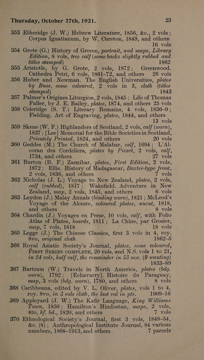 353 Etheridge (J. W.) Hebrew Literature, 1856, &amp;c., 2 vols; Corpus Ignatianum, by W. Cureton, 1849, and others! 16 vols 354 Grote (G.) History of Greece, portrait, and maps, Library Edition, 8 vols, tree calf (some backs slightly rubbed and titles stamped) 1862 | 355 Aristotle, by G. Grote, 2 vols, 1872; Greenwood. Cathedra Petri, 6 vols, 1861-72, and others 26 vols 356 Huber and Newman. The English Universities, plates by Buss, some coloured, 2 vols in 3, cloth (titles stamped) 1843 307 Palmer’s Origines Liturgice, 2 vols, 1845 ; Life of Thomas _ Fuller, by J. E. Bailey, plates, 1874, and others 25 vols 358 Coleridge (S. T.) Literary Remains, 4 vols, 1836-9; Fielding. Art of Engraving, plates, 1844, and others 13 vols 359 Skene (W. F.) Highlanders of Scotland, 2 vols, calf (worn), 1837 ; [Lee] Memorial for the Bible Societies in Scotland, Privately Printed, 1824, and others 20 vols 360 Geddes (M.) The Church of Malabar, calf, 1694; L’Al- coran des Cordeliers, plates by Picart, 2 vols, calf, 1734, and others 27 vols 361 Burton (R. F.) Zanzibar, plates, First Edition, 2 vols, 1872; Ellis. History of Madagascar, Baxter-type front, 2 vols, 1838, and others 7 vols 362 Nicholas (J. L.) Voyage to New Zealand, plates, 2 vols, calf (rubbed), 1817; Wakefield. Adventure in New Zealand, map, 2 vols, 1845, and others 6 vols 363 Leyden (J.) Malay Annals (binding worn), 1821; McLeod’s Voyage of the Alceste, coloured plates, uncut, 1818, and others 8 vols 364 Chardin (J.) Voyages en Perse, 10 vols, calf, with Folio Atlas of Plates, boards, 1811; La Chine, par Grosier, map, 7 vols, 1818 18 vols 365 Legge (J.) The Chinese Classics, first 3 vols in 4, roy. 8vo, original cloth 1862-5 366 Royal Asiatic Society’s Journal, plates, some coloured, First SERIES COMPLETE, 20 vols, and N.S. vols 1 to 21, in 24 vols, half calf, the remainder in 53 nos. (9 wanting) 1833-89 367 Bartram (W.) Travels in North America, plates (bdq. worn), 1792; [KEchavarry]. Histoire du Paraguay, map, 3 vols (bdg. worn), 1780, and others 8 vols 368 Caribbeana, edited by V. L. Oliver, plates, vols 1 to 4, roy. 8v0, im 3 vols cloth, the last vol in pts. 1909-16 369 Appleyard (J. W.) The Kafir Language, King Williams Town, 1850; Hamilton’s Hindostan, maps, 2 vols, Ato, hf. bd., 1820, and others 7 vols 370 Etfnological Society’s Journal, first 3 vols, 1848-54, &amp;c. (8); Anthropological Institute J ournal, '84 various numbers, 1868-1913, and others 7 parcels