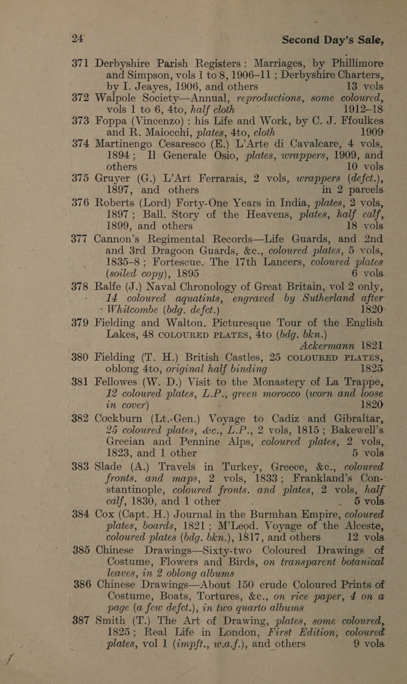 - 24 Second Day’s Sale, 371 Derbyshire Parish Registers: Marriages, by Phillimore and Simpson, vols 1 to 8, 1906-11 ; Derbyshire Charters, by I. Jeayes, 1906, and others 13 vols: 372 Walpole Society—Annual, reproductions, some coloured, vols 1 to 6, 4to, half cloth 1912-18. 373 Foppa (Vincenzo) : his Life and Work, by C. J. Ffoulkes. and R. Maiocchi, plates, 4to, cloth 1909: 374 Martinengo Cesaresco (EK.) L’Arte di Cavalcare, 4 vols, 1894; Il Generale Osio, plates, wrappers, 1909, and others 10 vols. 375 Gruyer (G.) L’Art Ferrarais, 2 vols, wrappers (defct.), 1897, and others in 2 parcels. 376 Roberts (Lord) Forty-One Years in India, plates, 2 vols, 1897 ; Ball. Story of the Heavens, plates, half calf, 1899, and others 18 vols 377 Cannon’s Regimental Records—Life Guards, and 2nd. and 3rd Dragoon Guards, &amp;c., coloured plates, 5 vols, 1835-8 ; Fortescue. The 17th ‘Lancers, coloured plates (soiled copy), 1895 6 vols. 378 Ralfe (J.) Naval Chronology of Great Britain, vol 2 only, - 14 coloured aquatints, engraved by Sutherland after * Whitcombe (bdg. defet.) 1820: 379 Fielding and Walton. Picturesque Tour of the English Lakes, 48 COLOURED PLATES, 4to (bdg. bkn.) Ackermann 1821 380 Fielding (T. H.) British Castles, 25 COLOURED PLATES,. oblong 4to, original half binding 1825 381 Fellowes (W. D.) Visit to the Monastery of La Trappe, 12 coloured plates, L. i , green morocco (worn and loose in cover) 1820 382 Cockburn (Lt.-Gen.) Vege to Cadiz and Gibraltar, 25 coloured plates, &amp;c., L.P., 2 vols, 1815; Bakewell’s Grecian and Pennine Alps, coloured plates, 2 vols, 1823, and 1 other 5 vols 383 Slade (A.) Travels in Turkey, Greece, &amp;c., coloured fronts. and maps, 2 vols, 1833; Frankland’s Con- stantinople, coloured fronts. and plates, 2 vols, half calf, 1830, and 1 other . § vols 384 Cox (Capt. H.) Journal in the Burmhan Empire, coloured plates, boards, 1821; M’Leod. Voyage of the Alceste, coloured plates (bdq. bken. ), 1817, and others 12 vols 385 Chinese Drawings—Sixty-two Coloured Drawings of Costume, Flowers and Birds, on transparent botanical leaves, in 2 oblong albums 386 Chinese Drawings—About 150 crude Coloured Prints of Costume, Boats, Tortures, &amp;c., on rice paper, £ on @ page (a few de fet.), in two quario albums 387 Smith (T.) The Art of Drawing, plates, some coloured,. 1825; Real Life in London, First Edition, coloured