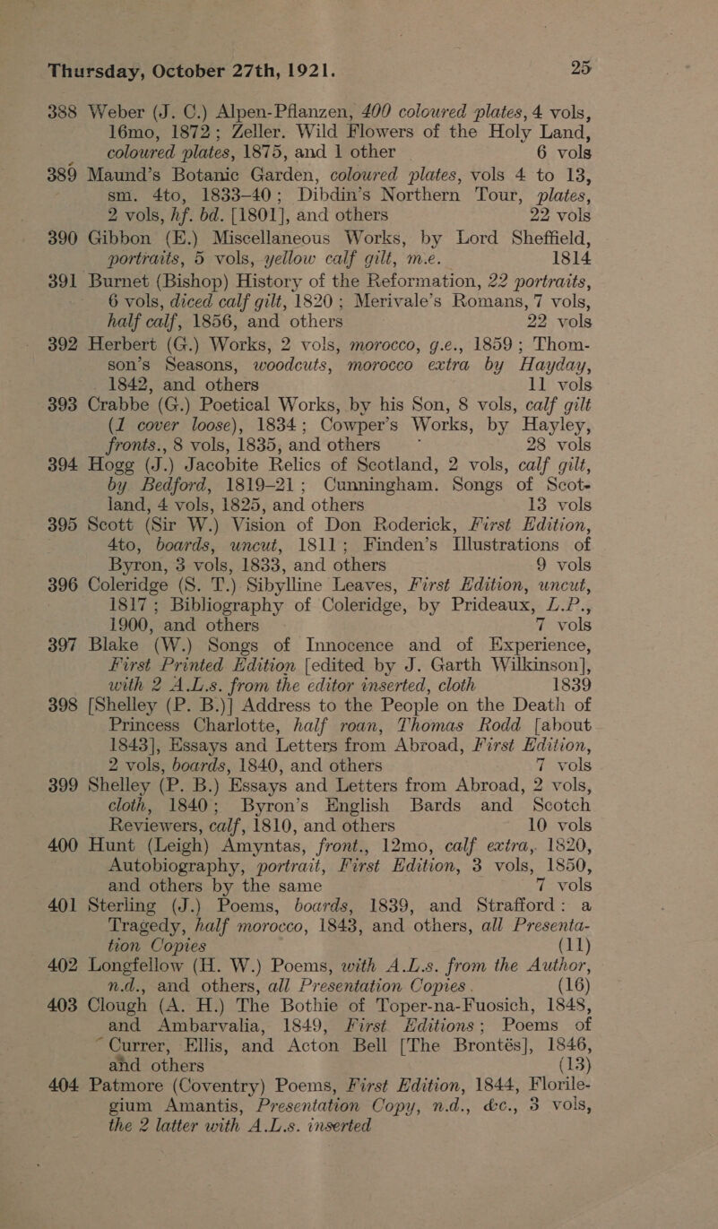 388 Weber (J. C.) Alpen-Pflanzen, 400 coloured plates, 4 vols, 16mo, 1872; Zeller. Wild Flowers of the Holy Land, coloured plates, 1875, and 1 other 6 vols 389 Maund’s Botanic Carden, coloured plates, vols 4 to 13, sm. 4to, 1833-40 ; Dibdin’s Northern Tour, plates, 2 vols, hf. bd. [1801], and others 22 vols 390 Gibbon (E.) Miscellaneous Works, by Lord Sheffield, portraits, 5 vols, yellow calf gilt, me. — 1814 391 Burnet (Bishop) History of the Reformation, 22 portraits, 6 vols, diced calf gilt, 1820 ; Merivale’s Romans, 7 vols, half calf, 1856, and others 22 vols 392 Herbert (G.) Works, 2 vols, morocco, g.e., 1859 ; Thom- son’s Seasons, woodcuts, morocco extra by Hayday, . 1842, and others 11 vols 393 Crabbe (G.) Poetical Works, by his Son, 8 vols, calf gilt (1 cover loose), 1834; Cowper's Works, by Hayley, fronts., 8 vols, 1835, and others 28 vols 394 Hogg (J.) Jacobite Relics of Scotland, 2 vols, calf gilt, by Bedford, 1819-21; Cunningham. Songs of Scot- land, 4 vols, 1825, and others 13 vols 395 Scott (Sir W.) Vision of Don Roderick, First Edition, 4to, boards, uncut, 1811; Finden’s [llustrations of Byron, 3 vols, 1833, and others 9 vols 396 Coleridge (S. T.) Sibylline Leaves, First Hdition, uncut, 1817; Bibliography of Coleridge, by Prideaux, £.?., 1900, and others | 7 vols 397 Blake (W.) Songs of Innocence and of Experience, first Printed Edition [edited by J. Garth Wilkinson], with 2 A.L.s. from the editor inserted, cloth 1839 398 [Shelley (P. B.)] Address to the People on the Death of Princess Charlotte, half roan, Thomas Rodd [about 1843], Essays and Letters from Abroad, First Edition, 2 vols, boards, 1840, and others 7 vols 399 Shelley (P. B.) Essays and Letters from Abroad, 2 vols, cloth, 1840; Byron’s English Bards and Scotch Reviewers, calf, 1810, and others 10 vols 400 Hunt (Leigh) Amyntas, front., 12mo, calf extra, 1820, Autobiography, portrait, First Edition, 3 vols, 1850, and others by the same 7 vols 401 Sterling (J.) Poems, boards, 1839, and Strafford: a Tragedy, half morocco, 1843, and others, all Presenta- tion Copies (11) 402 Longfellow (H. W.) Poems, with A.L.s. from the Author, n.d., and others, all Presentation Copies . (16) 403 Clough (A. H.) The Bothie of Toper-na-Fuosich, 1848, and Ambarvalia, 1849, First H#ditions; Poems of ~ Currer, Ellis, and Acton Bell [The Brontés], 1846, and others (13) 404 Patmore (Coventry) Poems, First Edition, 1844, Florile- gium Amantis, Presentation Copy, nd., &amp;c., 3 vols, the 2 latter with A.L.s. inserted