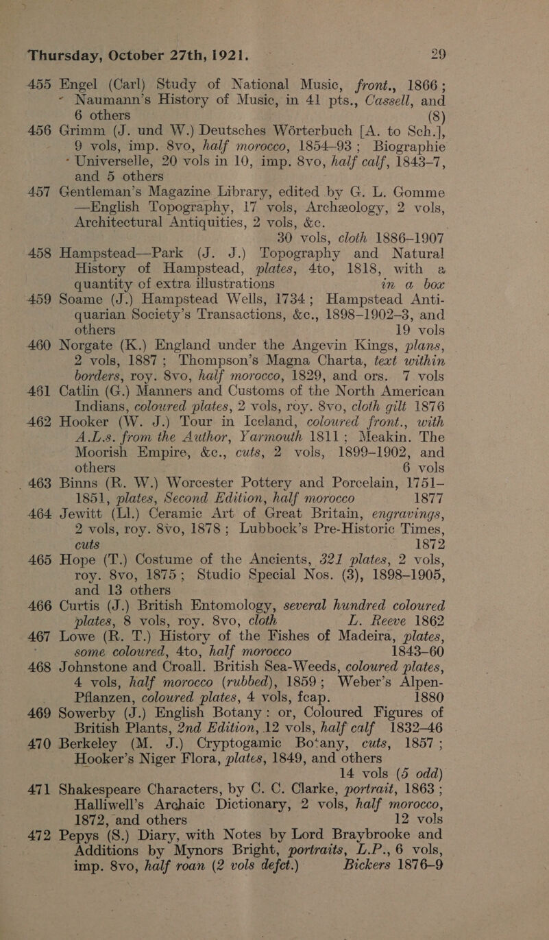 455 Engel (Carl) Study of National Music, front., 1866; ~- Naumann’s History of Music, in 41 pts.., Cassell, and 6 others (8) 456 Grimm (J. und W.) Deutsches Worterbuch [A. to Sch.], - 9 vols, imp. 8vo, half morocco, 1854-93; Biographie ; Universelle, 20 vols in 10, imp. Svo, half calf, 1843-7, and 5 others 457 Gentleman’s Magazine Library, edited by G. L. Gomme —English Topography, 17 vols, Archeology, 2 vols, Architectural Antiquities, 2 vols, &amp;e. : 30 vols, cloth 1886-1907 458 He cated Pack (J. J.) Topography and Natural History of Hampstead, plates, 4to, 1818, with a quantity of extra illustrations mm a box 459 Soame (J.) Hampstead Wells, 1734; Hampstead Anti- quarian Society’s Transactions, &amp;c., 1898-1902-3, and others 19 vols 460 Norgate (K.) England under the Angevin Kings, plans, 2 vols, 1887; Thompson’s Magna Charta, text within borders, roy. 8vo, half morocco, 1829, and ors. 7 vols 461 Catlin (G.) Manners and Customs of the North American Indians, coloured plates, 2 vols, roy. 8vo, cloth gilt 1876 462 Hooker (W. J.) Tour in Iceland, coloured front., with A.L.s. from the Author, Yarmouth 1811; Meakin. The Moorish Empire, &amp;c., cuts, 2 vols, 1899-1902, and others 6 vols _ 463 Binns (R. W.) Worcester Pottery and Porcelain, 1751-— 1851, ere Second Edition, half morocco 1877 464 Jewitt (Ll.) Ceramic Art of Great Britain, engravings, 2 vols, roy. 8vo, 1878; Lubbock’s Pre- Historic Times, cuts 1872 465 Hope (T.) Costume of the Ancients, 321 plates, 2 vols, roy. 8vo, 1875; Studio Special Nos. (3), 1898-1905, and 13 others 466 Curtis (J.) British Entomology, several hundred coloured plates, 8 vols, roy. 8vo, cloth LL. Reeve 1862 467 Lowe (R. T.) History of the Fishes of Madeira, plates, some coloured, 4to, half morocco 1843-60 468 Johnstone and Croall. British Sea-Weeds, coloured plates, 4 vols, half morocco (rubbed), 1859; Weber’s Alpen- Pflanzen, coloured plates, 4 vols, feap. 1880 469 Sowerby (J.) English Botany: or, Coloured Figures of British Plants, 2nd Edition, 12 vols, half calf 1832-46 | 470 Berkeley (M. J.) Cryptogamic Botany, cuts, 1857 ; Hooker’s Niger Flora, plates, 1849, and others 14 vols (5 odd) 471 Shakespeare Characters, by C. C. rte: portrait, 1863 ; Halliwell’s Archaic Dictionary, 2 vols, half morocco, 1872, and others 12 vols _ 472 Pepys (8.) Diary, with Notes by Lord Braybrooke and Additions by Mynors Bright, portraits, L.P., 6 vols, imp. 8vo, half roan (2 vols defect.) Bickers 1876-9