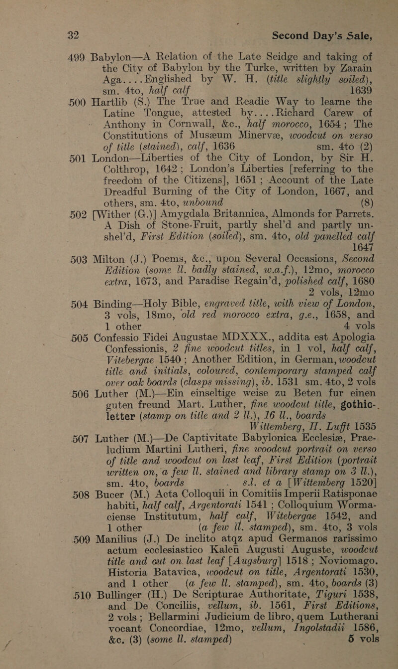 499 Babylon—A Relation of the Late Seidge and taking of the City of Babylon by the Turke, written by Zarain Aga....Hnglished by W. H. (title slightly soiled), sm. 4to, half calf 1639 500 Hartlib (S.) The True and Readie Way to learne the Latine Tongue, attested by....Richard Carew of Anthony in Cornwall, &amp;c., half morocco, 1654; The Constitutions of Museum Minervee, woodcut on verso of title (stained), calf, 1636 sm. 4to (2) 501 London—Liberties of the City of London, by Sir H. Colthrop, 1642; London’s Liberties [referring to the freedom of the Citizens], 1651 ;-Account of the Late Dreadful Burning of the City of London, 1667, and others, sm. 4to, unbound (8) 502 [Wither (G.)] Amygdala Britannica, Almonds for Parrets. A Dish of Stone-Fruit, partly shel’d and partly un- shel’d, First Edition (soiled), sm. 4to, old panelled calf 1647 503 Milton (J.) Poems, &amp;c., upon Several Occasions, Second Edition (some ll. badly stained, w.a.f.), 12mo, morocco extra, 1673, and Paradise Regain’d, polished calf, 1680 2 vols, 12mo 504 Binding—Holy Bible, engraved title, with view of London, 3 vols, 18mo, old red morocco extra, g.e., 1658, and | 1 other . 4 vols 505 Confessio Fidei Augustae MDX XX., addita est Apologia Confessionis, 2 fine woodcut titles, in 1 vol, half calf, Vitebergae 1540; Another Edition, in German, woodcut title and initials, coloured, coniemporary stamped calf over oak boards (clasps missing), 1b. 1531 sm. 4to, 2 vols 506 Luther (M.)—Ein einseltige weise zu Beten fur einen guten freund Mart. Luther, fine woodcut title, gothic-. letter (stamp on title and 2 Il.), 16 Il., boards Wittemberg, H. Lufft 1535 507 Luther (M.)—De Captivitate Babylonica Ecclesize, Prae- ludium Martini Lutheri, fine woodcut portrait on verso of title and woodcut on last leaf, First Edition (portrait written on, a few ll. stained and library stamp on 3 Il.), sm. 4to, boards . dl. et a [Wittemberg 1520] 508 Bucer (M.) Acta Colloquii in Comitiis Imperii Ratisponae habiti, half calf, Argentorati 1541 ; Colloquium Worma- ciense Institutum, half calf, Wuitebergae 1542, and 1 other (a few il. stamped), sm. 4to, 3 vols 509 Manilius (J.) De inclito atqz apud Germanos rarissimo actum ecclesiastico Kalen Augusti Auguste, woodcut title and cut on. last leaf [Augsburg] 1518 ; Noviomago. Historia Batavica, woodcut on title, Argentorati 1530, and 1 other (a few ll. stamped), sm. 4to, boards (3) 510 Bullinger (H.) De Scripturae Authoritate, Tiguri 1538, and De Conciliis, vellum, 2b. 1561, First Editions, 2 vols; Bellarmini Judicium de libro, quem Lutherani vocant Concordiae, 12mo, vellum, Ingolstadi 1586, &amp;c. (3) (some Il. stamped) ; 5 vols