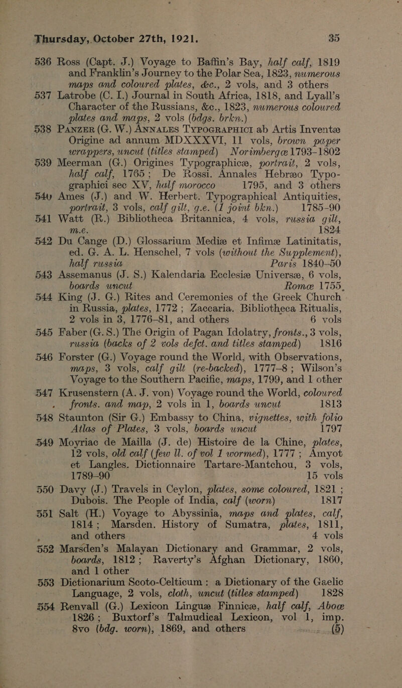 536 Ross (Capt. J.) Voyage to Baffin’s Bay, Aalf calf, 1819 and Franklin’s Journey to the Polar Sea, 1823, numerous maps and coloured plates, &amp;c., 2 vols, and 3 others 537 Latrobe (C. I.) Journal in South ‘Africa, 1818, and Lyall’s : Character of the Russians, &amp;c., 1823, numerous coloured plates and maps, 2 vols (bdgs. brkn.) 538 Panzer (G. W.) ANNALES TYPOGRAPHICI ab Artis Inventze Origine ad annum MDXXXVI, 11 vols, brown paper wrappers, uncut (titles stamped) Norimbergce 1793-1802 539 Meerman (G.) Origines Typographicer, portrait, 2 vols, half calf, 1765; De Rossi. Annales Hebraso Typo- graphici sec XV, half morocco 1795, and 3 others 54u Ames (J.) and W. Herbert. Typographical Antiquities, portraut, 3 vols, calf gilt, g.e. (1 joint bkn.) 1785-90 541 Watt (R.) Bibliotheca Britannica, 4 vols, russia gilt, m.€. 1824. 542 Du Cange (D.) Glossarium Mediz et Infime Latinitatis, ed. G. A. L. Henschel, 7 vols (without the Supplement), half russia Paris 1840-50 543 Assemanus (J. S.) Kalendaria Ecclesie Universe, 6 vols, boards uncut Rome 1755, 544 King (J. G.) Rites and Ceremonies of the Greek Church in Russia, plates, 1772 ; Zaccaria. Bibliotheca Ritualis, 2 vols in 2 1776-81, and others 6 vols 545 Faber (G.S.) The as of Pagan Idolatry, fronts., 3 vols, russia (backs of 2 vols defect. and titles stamped) 1816 546 Forster (G.) Voyage round the World, with Observations, maps, 3 vols, calf gilt (re-backed), 1777-8 ; Wilson’s Voyage to the Southern Pacific, maps, 1799, and 1 other 547 Krusenstern (A. J. von) Voyage round the World, coloured fronts. and map, 2 vols in 1, boards uncut 1813 548 Staunton (Sir G.) Embassy to China, vignettes, with folio Atlas of Plates, 3 vols, boards wncut 1797 549 Moyriac de Mailla (J. de) Histoire de la Chine, plates, 12 vols, old calf (few ll. of vol I wormed), 1777 ; Amyot et Langles. Dictionnaire Tartare- Mantchou, 3 vols, 1789-90 15 vols 550 Davy (J.) Travels in Ceylon, plates, some coloured, 1821 ; Dubois. The People of India, calf (worn) 1817 551 Salt (H.) Voyage to Abyssinia, maps and plates, calf, 1814; Marsden. History of Sumatra, plates, 1811, : and others 4 vols 552 Marsden’s Malayan Dictionary and Grammar, 2 vols, boards, 1812; Raverty’s Afghan Dictionary, 1860, and 1 other 553 Dictionarium Scoto-Celticum : a Dictionary of the Gaelic Language, 2 vols, cloth, uncut (titles stamped) 1828 554 Renvall (G.) Lexicon Lingue Finnice, half calf, Abow 1826; Buxtorf’s Talmudical Lexicon, vol 1, imp. 8vo (bdg. worn), 1869, and others water aay)!