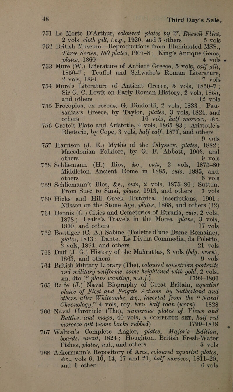 751 752 753 754 756 757 758 759 760 761 762 Third Day’s Sale, Le Morte D’Arthur, coloured plates by W. Russell Flint, 2 vols, cloth gilt, t.e.g:, 1920, and 3 others 5 vols British Museum—Reproductions from Illuminated MSS., Three Series, 150 plates, 1907-8 ; King’s Antique Gems, plates, 1860 4 vols. Mure (W.) Literature of Antient Greece, 5 vols, calf gilt, 1850-7; Teuffel and Schwabe’s Roman Literature, 2 vols, 1891 7 vols Mure’s Literature of Antient Greece, 5 vols, 1850-7; Sir G. C. Lewis on Early Roman History, 2 vols, 1855, and others 12 vols Procopius, ex recens. G. Dindorfii, 2 vols, 1833; Pau- sanias’s Greece, by Taylor, plates, 3 vols, 1824, and others 16 vols, half morocco, &amp;c. Grote’s Plato and Aristotle, 4 vols, 1865-83; Aristotle’s Rhetoric, by Cope, 3 vols, half calf, 1877, and others . 9 vols Harrison (J. E.) Myths of the Odyssey, plates, 1882 ; Macedonian Folklore, by G. F. Abbott, 1903, and others 9 vols Schliemann (H.) Ilios, &amp;c., cuts, 2 vols, 1875-80 Middleton. Ancient Rome in 1885, cuts, 1885, and others 6 vols Schliemann’s Ilios, &amp;c., cués, 2 vols, 1875-80; Sutton. From Suez to Sinai, plates, 1913, and others 7 vols. Hicks and Hill. Greek Historical Inscriptions, 1901 ; Nilsson on the Stone Age, plates, 1868, and others (12) Dennis (G.) Cities and Cemeteries of Etruria, cuts, 2 vols, 1878; Leake’s Travels in the Morea, plans, 3 vols, 1830, and others 17 vols Beettiger (C. A.) Sabine (Toilette d’une Dame Romaine), plates, 1813; Dante. La Divina Commedia, da Poletto, 3 vols, 1894, and others 21 vols Duff (J. G.) History of the Mahrattas, 3 vols (bdg. worn), British Military Library (The), colowred equestrian portraits and military uniforms, some heightened with gold, 2 vols, sm. 4to (2 plans wanting, w.a.f.).— 1799-1801 Ralfe (J.) Naval Biography of Great Britain, aquatint plates of Fleet and Frigate Actions by Sutherland and others, after Whitcombe, &amp;c., inserted from the “ Naval Chronology,’ 4 vols, roy. 8vo, half roan (worn) 1828 Naval Chronicle (The), numerous plates of Views and Battles, and maps, 40 vols, A COMPLETE SET, half red morocco gilt (some backs rubbed) . 1799-1818. Walton’s Complete Angler, plates, Major's Edition, boards, uncut, 1824; Houghton. British Fresh-Water Fishes, plates, n.d., and others 5 vols. &amp;c., vols 6, 10, 14, 17 and 21, half morocco, 1811-20, and 1 other 6 vols