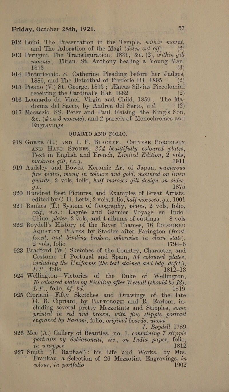 912 Luini. The Presentation in the Temple, within mount, and The Adoration of the Magi (dates cut off) (2) 913 Perugini. The Transfiguration, 1881, &amp;c. (2), within gili mounts; Titian. St. Anthony healing a Young Man, 1873 (3) 914 Pinturicchio. 8S. Catherine Pleading before her Judges, 1886, and The Betrothal of Frederic ITT, 1895 — (2) 915 Pisano (V.) St. George, 1893 ; Alneas Silvius Piccolomini receiving the Cardinal’s Hat, 1882 (2) 916 Leonardo da Vinci. Virgin and Child, 1859; The Ma- donna del Sacco, by Andrea del Sarto, 1.d. (2) 917 Masaccio. SS. Peter and Paul Raising the King’s Son, &amp;c. (40n 3 mounts), and 2 parcels of Monochromes and Engravings QUARTO AND FOLIO. 918 GoreR (H.) anp J. F. BuackER. CHINESE PORCELAIN AND Harp Stonus, 254 beautifully coloured plates, Text in English and French, Limited Edition, 2 vols, buckram gilt, t.e.g. 1911 919 Audsley and Bowes. Keramic Art of Japan, numerous fine plates, many in colours and gold, mounted on linen ro 2 vols, folio, half morocco gili design on sides, 1875 920 Haire Best Pictures, and Examples of Great Artists, edited by C. H. Letts, '2 vols, folio, half morocco, g.e. 1901 921 Bankes (T.) System of Geography, piates, 2 vols, folio, calf, n.d.; Lagrée and Garnier. Voyage en Indo- Chine, plates, 2 vols, and 4 albums of cuttings 8 vols 922 Boydell’s History of the River Thames, 76 CoLoURED AQuATINT PLATES by Stadler after Farington (front. foxed, and binding broken, otherwise in clean state), 2 vols, folio 1794-6 923 Bradford (W.) Sketches of the Country, Character, and Costume of Portugal and Spain, 54 coloured plates, including the Uniforms (the text stained and bdg. defct.), L.P., folio 1812-13 924 Wellington—Victories of the Duke of Wellington, 10 coloured plates by Fielding after Westall (should be 12), E.P., folio, hf. bd. 1819 925 Cipriani—Fifty Sketches and Drawings of the late G. B. Cipriani, by Barrotozzt and R. Earlom, in- cluding several pretty Mezzotints and Stipples, some printed in red and brown, with fine stipple portrait engraved by EHarlom, folio, original boards, uncut J. Boydell 1789 926 Mee (A.) Gallery of Beauties, no. 1, containing 7 stipple portraits by Schravonetti, be., on India paper, folio, im wrapper 1812 927 Smith (J. Raphael): his Life and Works, by Mrs. Frankau, a Selection of 26 Mezzotint Engravings, m colour, in portfolio 1902