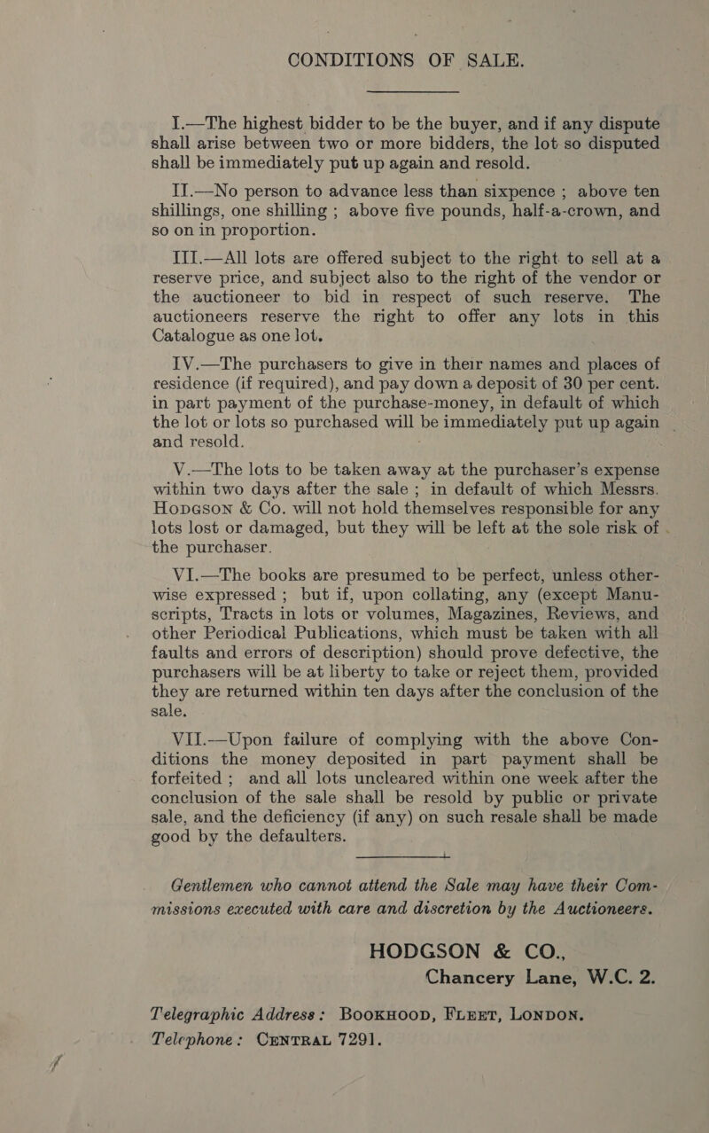 CONDITIONS OF SALE. I.—The highest bidder to be the buyer, and if any dispute shall arise between two or more bidders, the lot so disputed shall be immediately put up again and resold. II.—No person to advance less than sixpence ; above ten shillings, one shilling ; above five pounds, half-a-crown, and so on in proportion. III.—All lots are offered subject to the right to sell at a reserve price, and subject also to the right of the vendor or the auctioneer to bid in respect of such reserve. The auctioneers reserve the right to offer any lots in this Catalogue as one lot. IV.—The purchasers to give in their names and places of residence (if required), and pay down a deposit of 30 per cent. in part payment of the purchase-money, in default of which the lot or lots so purchased will be immediately put up again | and resold. V.—The lots to be taken away at the purchaser’s expense within two days after the sale ; in default of which Messrs. Hopeson &amp; Co. will not hold themselves responsible for any lots lost or damaged, but they will be left at the sole risk of . the purchaser. VI.—The books are presumed to be perfect, unless other- wise expressed ; but if, upon collating, any (except Manu- scripts, Tracts in lots or volumes, Magazines, Reviews, and other Periodical Publications, which must be taken with all faults and errors of description) should prove defective, the purchasers will be at liberty to take or reject them, provided they are returned within ten days after the conclusion of the sale. Vil.—Upon failure of complying with the above Con- ditions the money deposited in part payment shall be forfeited ; and all lots uncleared within one week after the conclusion of the sale shall be resold by public or private sale, and the deficiency (if any) on such resale shall be made good by the defaulters.  Gentlemen who cannot attend the Sale may have their Com- missions executed with care and discretion by the Auctioneers. HODGSON &amp; CO., Chancery Lane, W.C. 2. Telegraphic Address: BookHoop, FLEET, LONDON. Telephone: CENTRAL 7291.