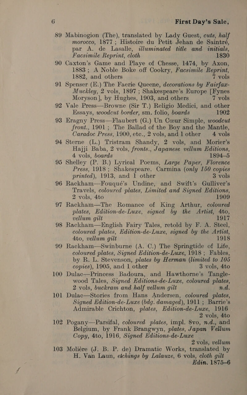 89 90 91 92 93 94 95 96 97 98 99 100 101 102 103 First Day’s Sale, Mabinogion (The), translated by Lady Guest, cuts, half morocco, 1877 ; Histoire du Petit Jehan de Saintré, par A. de Lasalle, iluminated title and initials, Facsimile Reprint, cloth 1830 Caxton’s Game and Playe of Chesse, 1474, by Axon, 1883 ; A Noble Boke off Cookry, Facsimile Reprint, 1882, and others 7 vols Spenser (H.) The Faerie Queene, decorations by Fairfax- Muckley, 2 vols, 1897 ; Shakespeare’s Europe [Fynes Moryson |, by Hughes, 1903, and others 7 vols Vale Press—Browne (Sir T.) Religio Medici, and other Essays, woodcut border, sm. folio, boards 1902 Eragny Press—Flaubert (G.) Un Coeur Simple, woodcut front., 1901 ; The Ballad of the Boy and the Mantle, Caradoc Press, 1900, etc., 2 vols, and-1 other 4 vols Sterne (L.) Tristram Shandy, 2 vols, and Morier’s Hajji Baba, 2 vols, fronts., Japanese vellum Editions, 4 vols, boards 1894-5 Shelley (P. B.) Lyrical Poems, Large Paper, Florence Press, 1918; Shakespeare. Carmina (only 150 copies printed), 1913, and 1 other 3 vols Rackham—Fouqué’s Undine, and Swift’s Gulliver’s Travels, coloured plates, Limited and Signed Editions, 2 vols, 4to 1909 Rackham—The Romance of King Arthur, coloured plates, Hdition-de-Luxe, signed by the Artist, 4to, vellum gilt 1917 Rackham—English Fairy Tales, retold by F. A. Steel, coloured plates, Hdition-de-Luxe, signed by the Artist, 4to, vellum gilt 1918 Rackham—Swinburne (A. C.) The Springtide of Life, coloured plates, Signed Edition-de-Luxe, 1918 ; Fables, by R. L. Stevenson, plates by Herman (limited to 105 copies), 1905, and 1 other 3 vols, 4to Dulac—Princess Badoura, and Hawthorne’s Tangle- wood Tales, Signed Editions-de-Luxe, coloured plates, 2 vols, buckram and half vellum gilt n.d. Dulac—Stories from Hans Andersen, coloured plates, Signed Edition-de- Luxe (bdg. damaged), 1911 ; Barrie’s Admirable Crichton, plates, Hdition-de-Luxe, 1916 2 vols, 4to Pogany—FParsifal, coloured plates, impl. 8vo, n.d., and Belgium, by Frank Brangwyn, plates, Japan Vellum Copy, 4to, 1916, Signed Hditions-de-Luxe 2 vols, vellum Moliére (J. B. P. de) Dramatic Works, translated by H. Van Laun, etchings by Lalauze, 6 vols, cloth gilt Edin. 1875-6