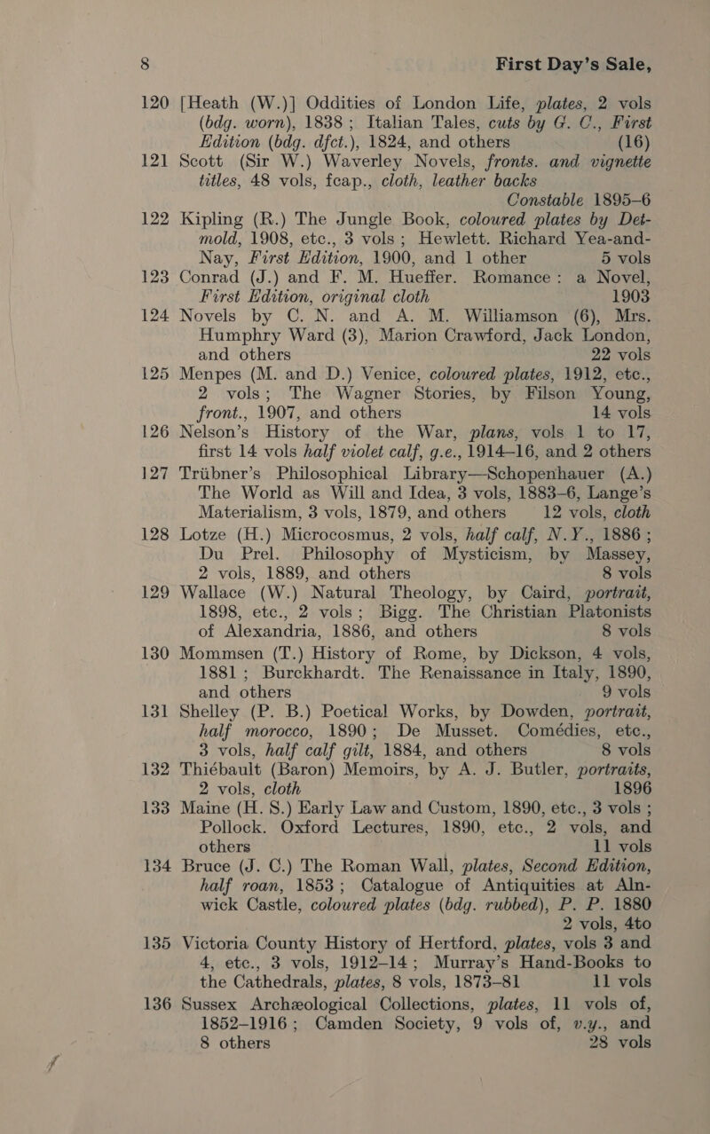 121 122 123 124 125 126 127 128 129 130 134 135 136 First Day’s Sale, [Heath (W.)] Oddities of London Life, plates, 2 vols (bdg. worn), 1838; Italian Tales, cuts by G. C., First Edition (bdg. dfct.), 1824, and others (16) Scott (Sir W.) Waverley Novels, fronts. and vignette titles, 48 vols, fcap., cloth, leather backs Constable 1895-6 Kipling (R.) The Jungle Book, coloured plates by Det- mold, 1908, etc., 3 vols; Hewlett. Richard Yea-and- Nay, First Edition, 1900, and 1 other 5 vols Conrad (J.) and F. M. Hueffer. Romance: a Novel, First Hdition, original cloth 1903 Novels by C. N. and A. M. Williamson (6), Mrs. Humphry Ward (3), Marion Crawford, Jack London, and others 22 vols Menpes (M. and D.) Venice, coloured plates, 1912, etc., 2 vols; The Wagner Stories, by Filson Young, front., 1907, and others 14 vols Nelson’s History of the War, plans, vols 1 to 17, first 14 vols half violet calf, g.e., 1914-16, and 2 others Triibner’s Philosophical Library—Schopenhauer (A.) The World as Will and Idea, 3 vols, 1883-6, Lange’s Materialism, 3 vols, 1879, and others 12 vols, cloth Lotze (H.) Microcosmus, 2 vols, half calf, N.Y., 1886 ; Du Prel. Philosophy of Mysticism, by Massey, 2 vols, 1889, and others 8 vols Wallace (W.) Natural Theology, by Caird, portrait, 1898, etc., 2 vols; Bigg. The Christian Platonists of Alexandria, 1886, and others 8 vols Mommsen (T.) History of Rome, by Dickson, 4 vols, 1881 ; Burckhardt. The Renaissance in Italy, 1890, and others 9 vols Shelley (P. B.) Poetical Works, by Dowden, portrait, half morocco, 1890; De Musset. Comeédies, etc., 3 vols, half calf gilt, 1884, and others 8 vols Thiébault (Baron) Memoirs, by A. J. Butler, portraits, 2 vols, cloth 1896 Maine (H. 8.) Early Law and Custom, 1890, etc., 3 vols ; Pollock. Oxford Lectures, 1890, etc., 2 vols, and others 11 vols Bruce (J. C.) The Roman Wall, plates, Second Edition, half roan, 1853; Catalogue of Antiquities at Aln- wick Castle, coloured plates (bdg. rubbed), P. P. 1880 2 vols, 4to Victoria County History of Hertford, plates, vols 3 and 4, etc., 3 vols, 1912-14; Murray’s Hand-Books to the Cathedrals, plates, 8 vols, 1873-81 11 vols Sussex Archeological Collections, plates, 11 vols of, 1852-1916; Camden Society, 9 vols of, v.y., and