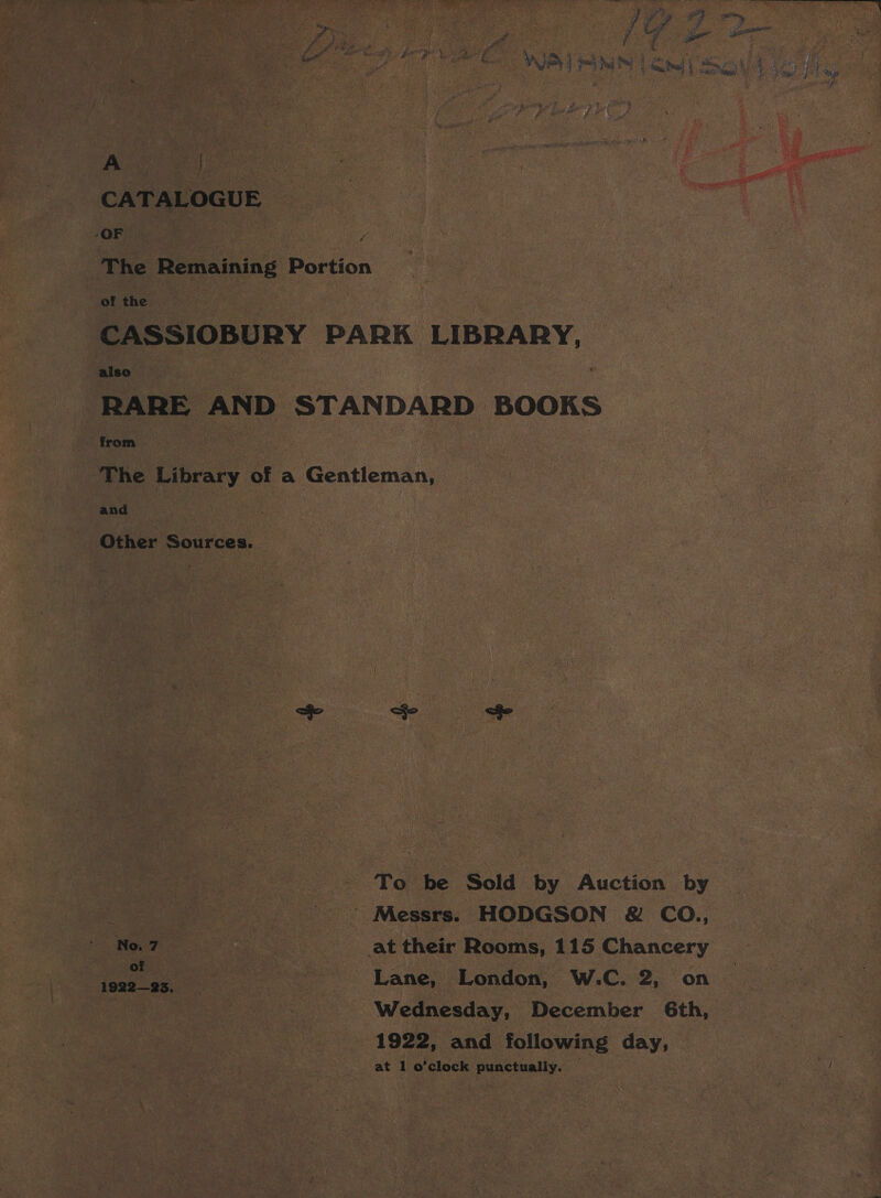 i ; ' ee ; . y ts ? v3 -— ot if te Fee Ae aes &amp; Dotted oe Pe : of i, ~ } ¢ : Dao Lat fea YI 4 Bi a te ges f. : y 5, , ame, a ee tee 4 Eas Frige % £ 7 Z ee en ae VP PMI | mel | So Wie as es ‘% Ye. eas + Ae CATALOGUE -OF . aus Ef ace ty 5 ores ev Mi The Remaining Portion | iy : of the CASSIOBURY PARK LIBRARY, also : RARE AND STANDARD BOOKS from | The Library of a Gentleman, and Other Sources. | To be Sold by Auction by aS ’ Messrs. HODGSON &amp; CO., ‘No. 7 | at their Rooms, 115 Chancery aie ee oe Lane, London, W.C. 2, on — | Wednesday, December 6th, 1922, and following day,