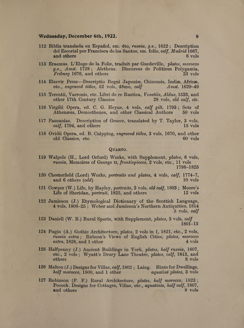 112 Biblia translada en Espafiol, sm. 4to, russia, g.e., 1622 ; Description del Escorial por Francisca de los Santos, sm. folio, calf, Madrid 1667, and others 6 vols 113 Erasmus. L’Eloge de la Folie, traduit par Guedeville, plates, morocco g.e., Amst. 1728; Aletheus. Discursus de Politicus Polygamia, Friburg 1676, and others 33 vols 114 Elzevir Press—Descriptio Regni Japonie, Chinensis, Indie, Africe, etc., engraved titles, 52 vols, 48mo, calf Amst. 1629-49 115 Terentii, Varronis, etc. Libri de re Rustica, Venetiis, Aldus, 1533, and other 17th Century Classics 28 vols, old calf, etc. 116 Virgilii Opera, ed. C. G. Heyne, 4 vols, calf gilt, 1793; Sets of Athenezus, Demosthenes, and other Classical Authors 50 vols 117 Pausanias. Description of Greece, translated by T. Taylor, 3 vols, calf, 1794, and others 15 vols 118 Ovidii Opera, ed. B. Cnipping, engraved titles, 3 vols, 1670, and other old Classics, etc. ~ 60 vols QUARTO. 119 Walpole (H., Lord Orford) Works, with Supplement, plates, 6 vols, russia, Memoires of George U1, frontispreces, 2 vols, etc., 11 vols 1798-1825 120 Chesterfield (Lord) Works, portraits and plates, 4 vols, calf, 1774-7, and 6 others (odd) 10 vols 121 Cowper (W.) Life, by Hayley, portraits, 3 vols, old calf, 1803 ; Moore’s Life of Sheridan, portrait, 1825, and others 12 vols 122 Jamieson (J.) Etymological Dictionary of the Scottish Language, 4 vols, 1808-25 ; Weber and Jamieson’s Northern Antiquities, 1814 5 vols, calf 123 Daniell (W. B.) Rural Sports, with Supplement, plates, 3 vols, calf 1801-13 124 Pugin (A.) Gothic Architecture, plates, 2 vols in 1, 1821, etc., 2 vols, russia extra; Robson’s Views of English Cities, plates, morocco extra, 1828, and 1 other 4 vols 125 Halfpenny (J.) Ancient Buildings in York, plates, half russia, 1807, etc., 2 vols; Wyatt’s Drury Lane Theatre, plates, calf, 1813, and others 8 vols 126 Malton (J.) Designs for Villas, calf, 1802; Laing. Hints for Dwellings, half morocco, 1800, and 1 other aquatint plates, 3 vols 127 Robinson (P. F.) Rural Architecture, plates, half morocco, 1823 ; Pocock. Designs for Cottages, Villas, etc., aguatints, half calf, 1807, and others 8 vols