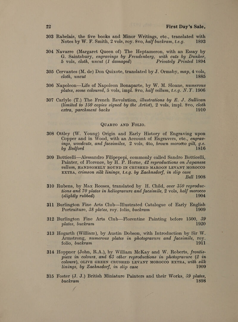 303 Rabelais, the five books and Minor Writings, etc., translated with Notes by W. F. Smith, 2 vols, roy. 8vo, half buckram, t.e.g. 1893 304 Navarre (Margaret Queen of) The Heptameron, with an Essay by G. Saintsbury, engravings by Freudenberg, with cuts by Dunker, 5 vols, cloth, uncut (1 damaged) Privately Printed 1894 305 Cervantes (M. de) Don Quixote, translated by J. Ormsby, map, 4 vols, cloth, uncut 1885 306 Napoleon—Life of Napoleon Bonaparte, by W. M. Sloane, numerous plates, some coloured, 5 vols, impl. 8vo, half vellum, t.e.g. N.Y. 1906 307 Carlyle (T.) The French Revolution, illustrations by H. J. Sullivan (limited to 150 copies signed by the Artist), 2 vols, impl. 8vo, cloth extra, parchment backs 1910 QUARTO AND FOLIO. 308 Ottley (W. Young) Origin and Early History of Engraving upon Copper and in Wood, with an Account of Engravers, etc., engrav- ings, woodcuts, and facsimiles, 2 vols, 4to, brown morocco gilt, g.e. by Bedford 181 309 Botticelli—Alessandro Filipepepi, commonly called Sandro Botticelli, Painter, of Florence, by H. P. Horne, 42 reproductions on Japanese vellum, HANDSOMELY BOUND IN CRUSHED MAROON LEVANT MOROCCO EXTRA, crimson silk linings, t.e.g. by Zaehnsdorf, in slip case Bell 1908. 310 Rubens, by Max Rooses, translated by H. Child, over 350 reproduc- tions and 70 plates in heliogravure and facsimile, 2 vols, half morocco (slightly rubbed) 1904 311 Burlington Fine Arts Club—Illustrated Catalogue of Early English Portraiture, 38 plates, roy. folio, buckram 1909 312 Burlington Fine Arts Club—Florentine Painting before 1500, 39 plates, buckram 1920 313 Hogarth (William), by Austin Dobson, with Introduction by Sir W. Armstrong, numerous plates in photogravure and facsimile, roy. folio, buckram . 1911 314 Hoppner (John, R.A.), by William McKay and W. Roberts, frontis- piece in colours, and 63 other reproductions in photogravure (2 in colours), OLIVE GREEN CRUSHED LEVANT MOROCCO EXTRA, with silk linings, by Zaehnsdorf, in slip case 1909 315 Foster (J. J.) British Miniature Painters and their Works, 59 plates, buckram 1898