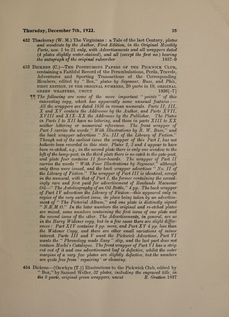 452 Thackeray (W. M.) The Virginians: a Tale of the last Century, plates and woodcuts by the Author, First Edition, in the Original Monthly Parts, nos. 1 to 21 only, with Advertisements and all wrappers dated (4 plates slightly water-stained), and all (except the first no.) bearing the autograph of the original subscriber 1857-9 453 Dickens (C.)—Tue PostHumovus PAPERS OF THE PICKWICK CLUB, containing a Faithful Record of the Perambulations, Perils, Travels, Adventures and Sporting Transactions of the Corresponding Members, edited by “ Boz,” plates by Seymour, Buss, and Phiz, FIRST EDITION, IN THE ORIGINAL NUMBERS, 20 parts in 19, ORIGINAL GREEN WRAPPERS, UNCUT 1836[-7 ] {4 The following are some of the more important “ points’ of this interesting copy, which has apparently some unusual features :-— All the wrappers are dated 1836 in roman numerals. Parts II, IIT, X and XV contain the Addresses by the Author, and Parts XVII, XVIII and XI1X-XX the Addresses by the Publisher. The Plates im Paris I to XII have no lettering, and those in parts XIII to XX neither lettering or numerical references. The front wrapper of Part I carries the words “‘ With Illustrations by R. W. Buss,’ and the back wrapper advertises ‘‘ No. III of the Library of Fiction.” Though not of the earliest issue the wrapper of this Part I, has not hitherto been recorded in this state. Plates 2, 3 and 4 appear to have been re-etched, e.g., in the second plate there 1s only one window to the left of the lamp-post, in the third plate there is no catch to the gate-post, and plate four contains 11 floor-boards. The wrapper of Part II carries the words “‘ With Four Illustrations by Seymour,” although only three were issued, and the back wrapper advertises ‘‘ No. II of the Library of Fiction.”” The wrapper of Part III is identical, except in the numeral, with that of Part I, the former containing the exceed- ingly rare and first paid for advertisement of Rowlands Macassar Oil—‘ The Autobiography of an Oil Bottle,’ 4 pp. The back wrapper of Part IV advertises the Library of Ficiion—this appeared only in copies of the very earliest issue, its place being taken by an advertise- ment of “ The Pictorial Album,” and one plate is distinctly signed “ N.E.M.O.” In the later numbers the original and re-etched plates are mixed, some numbers containing the first issue of one plate and the second issue of the other. The Advertisements, in general, are as on the Harry Widener copy, but in a few cases there are slight differ- ences: Part XIV contains § pp. more, and Part XV 4 pp. less than the Widener Copy, and there are other small variations of minor interest. Parts III and V want the Pickwick Advertiser, Part VI wants the ‘‘ Phrenology made Hasy’”’ slip, and the last part does not contain Mechi’s Catalogue. The front wrapper of Part VI has a strip cut out of it and one advertisement leaf is defective, whilst the outer margins of a very few plates are slightly defective, but the numbers are quite free from ‘ repairing ’ or cleaning. 454 Dickens—[Onwhyn (T.)] Illustrations to the Pickwick Club, edited by ** Boz,” by Samuel Weller, 32 plates, including the engraved title, in