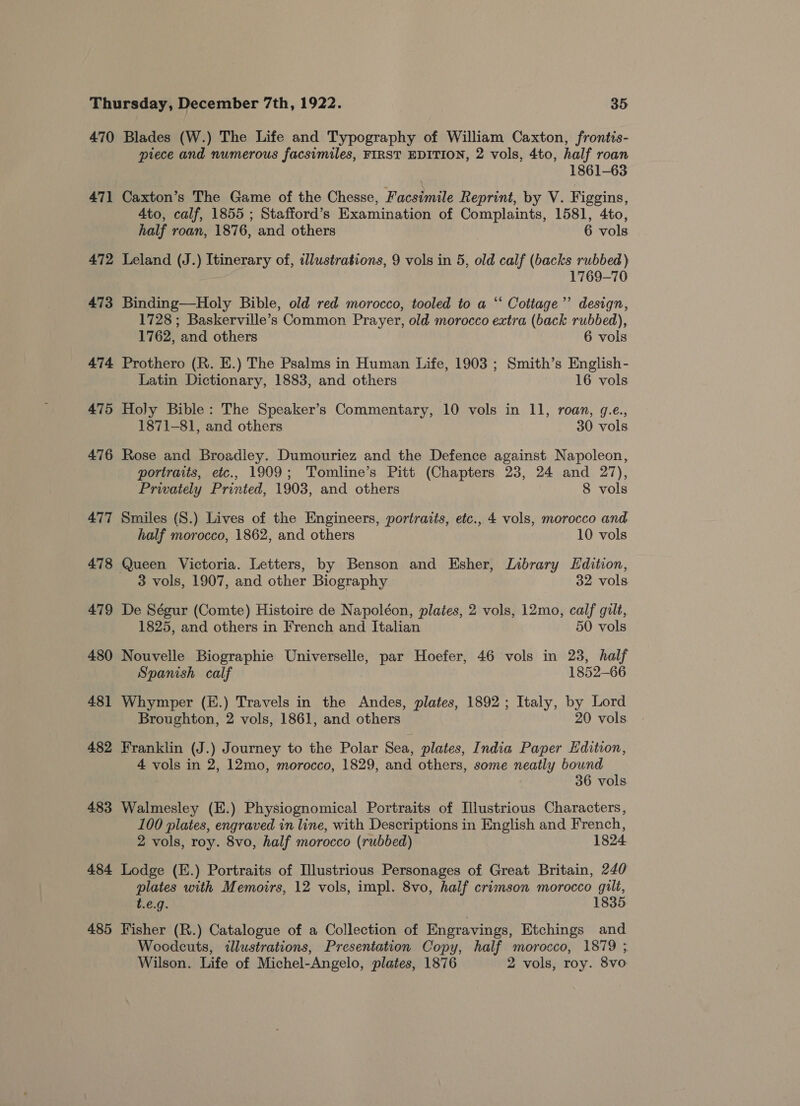 470 471 472 473 474 475 476 477 478 479 480 481 482 483 484 485 Blades (W.) The Life and Typography of William Caxton, frontis- piece and numerous facsimiles, FIRST EDITION, 2 vols, 4to, half roan 1861-63 Caxton’s The Game of the Chesse, Facstnde Reprint, by V. Figgins, 4to, calf, 1855 ; Stafford’s Examination of Complaints, 1581, 4to, half roan, 1876, and others 6 vols Leland (J.) Itinerary of, illustrations, 9 vols in 5, old calf (backs rubbed) 1769-70 Binding—Holy Bible, old red morocco, tooled to a ‘‘ Cottage’ design, 1728; Baskerville’s Common Prayer, old morocco extra (back rubbed), 1762, and others 6 vols Prothero (R. E.) The Psalms in Human Life, 1903 ; Smith’s English- Latin Dictionary, 1883, and others 16 vols Holy Bible: The Speaker’s Commentary, 10 vols in 11, roan, g.e., 1871-81, and others 30 vols Rose and Broadley. Dumouriez and the Defence against Napoleon, portraits, etc., 1909; Tomline’s Pitt (Chapters 23, 24 and 27), Privately Printed, 1903, and others 8 vols Smiles (S.) Lives of the Engineers, portraits, etc., 4 vols, morocco and half morocco, 1862, and others 10 vols Queen Victoria. Letters, by Benson and Esher, Library Hdition, 3 vols, 1907, and other Biography 32 vols. De Ségur (Comte) Histoire de Napoléon, plates, 2 vols, 12mo, calf gilt, 1825, and others in French and Italian 50 vols Nouvelle Biographie Universelle, par Hoefer, 46 vols in 23, half Spanish calf 1852-66 Whymper (E.) Travels in the Andes, plates, 1892; Italy, by Lord Broughton, 2 vols, 1861, and others 20 vols Franklin (J.) Journey to the Polar Sea, plates, India Paper Edition, 4 vols in 2, 12mo, morocco, 1829, and others, some neatly bound 36 vols Walmesley (E.) Physiognomical Portraits of Illustrious Characters, 100 plates, engraved in line, with Descriptions in English and French, 2 vols, roy. 8vo, half morocco (rubbed) 1824 Lodge (E.) Portraits of Illustrious Personages of Great Britain, 240 plates with Memoirs, 12 vols, impl. 8vo, half crimson morocco gilt, t.e.g. 1835 Fisher (R.) Catalogue of a Collection of Engravings, Etchings and Woodcuts, illustrations, Presentation Copy, half morocco, 1879 ; Wilson. Life of Michel-Angelo, plates, 1876 2 vols, roy. 8vo