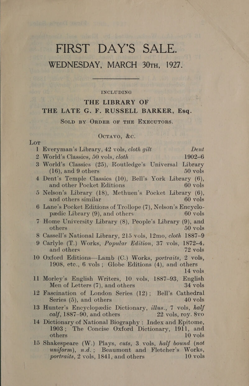 FIRST DAY’S SALE. WEDNESDAY, MARCH 30tTn, 1927. INCLUDING THE LIBRARY OF THE LATE G. F. RUSSELL BARKER, Esq. SoLD BY ORDER OF THE EXECUTORS. Octavo, &amp;C. Lor 1 Everyman’s Library, 42 vols, cloth gilt Dent 2 World’s Classics, 50 vols, cloth 1902-6 3 World’s Classics (25), Routledge’s Universal Library (16), and 9 others 50 vols 4 Dent’s Temple Classics (10), Bell’s York Library (6), and other Pocket Editions 60 vols 5 Nelson’s Library (18), Methuen’s Pocket Library (6), and others similar 60 vols 6 Lane’s Pocket Editions of Trollope (7), Nelson’s Encyclo- 7 Home University Library (8), People’s Library (9), and others 50 vols 8 Cassell’s National Library, 215 vols, 12mo, cloth 1887-9 9 Carlyle (T.) Works, Popular Edition, 37 vols, 1872-4, and others 72 vols 10 Oxford Editions—Lamb (C.) Works, portraits, 2 vols, 1908, etc., 6 vols; Globe Editions (4), and others 14 vols Men of Letters (7), and others 34 vols 12 Fascination of London Series (12); Bell’s Cathedral Series (5), and others 40 vols 13 Hunter’s Encyclopedic Dictionary, illus., 7 vols, half calf, 1887-90, and others | 22 vols, roy. 8vo 14 Dictionary of National Biography : Index and Epitome, 1903; The Concise Oxford Dictionary, 1911, and others 10 vols 15 Shakespeare (W.) Plays, cuts, 3 vols, half bound (not uniform), n.d.; Beaumont and Fletcher’s Works, portraits, 2 vols, 1841, and others 10 vols