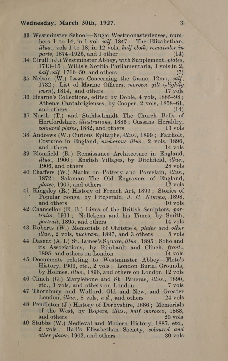 33 Westminster School—Nugz Westmonasterienses, num- bers 1 to 14, in 1 vol, calf, 1847; The Elizabethan, illus., vols 1 to 18, in 12 vols, half cloth, remainder in parts, 1874-1926, and 1 other (14) 34 C[rull] (J.) Westminster Abbey, with Supplement, plates, 1713-15 ; Willis’s Notitia Parliamentaria, 3 vols in 2, half calf, 1716-50, and others (7) Nelson (W.) Laws Concerning the Game, 12mo, calf, 1732; List of Marine Officers, morocco gilt (slightly worn), 1814, and others 17 vols 36 Hearne’s Collections, edited by Doble, 4 vols, 1885-98 ; Athenz Cantabrigienses, by Cooper, 2 vols, 1858-61, and others (14) 37 North (T.) and Stahlschmidt. The Church Bells of Hertfordshire, dllustrations, 1886 ; Cussans’ Heraldry, coloured plates, 1882, and others 13 vols 38 Andrews (W.) Curious Epitaphs, illus., 1899 ; Fairholt, Costume in England, numerous illus., 2 vols, 1896, and others 14 vols 39 Blomfield (R.) Renaissance Architecture in England, ilus., 1900; English Villages, by Ditchfield, dllus., 1906, and others 28 vols 40 Chaffers (W.) Marks on Pottery and Porcelain, illus., 1872; Salaman. The Old Engravers of England, _ plates, 1907, and others 12 vols 41 Kingsley (R.) History of French Art, 1899; Stories of ' Popular Songs, by Fitzgerald, J. C. Nimmo, 1898, and others 10 vols 42 Chancellor (E. B.) Lives of the British Sculptors, por- traits, 1911; Nollekens and his Times, by Smith, (SU) Or portrait, 1895, and others 14 vols 43 Roberts (W.) Memorials of Christie’s, plates and other illus., 2 vols, buckram, 1897, and 3 others 5 vols 44 Dasent (A.I.) St. James’s Square, tllus., 1895 ; Soho and its Associations, by Rimbault and Clinch, front., 1895, and others on London 14 vols 45 Documents relating to Westminster Abbey—Flete’s History, 1909, etc., 2 vols; London Burial Grounds, by Holmes, zllus., 1896, and others on London 12 vols 46 Clinch (G.) Marylebone and St. Pancras, illus., 1890, etc., 3 vols, and others on London 7 vols 47 Thornbury and Walford. Old and New, and Greater London, illus., 8 vols, n.d., and others 24 vols 48 Pendleton (J.) History of Derbyshire, 1886 ; Memorials of the West, by Rogers, illus., half morocco, 1888, and others 20 vols 49 Stubbs (W.) Medieval and Modern History, 1887, etc., 2 vols; Hall’s Elizabethan Society, colowred and other plates, 1902, and others 30 vols