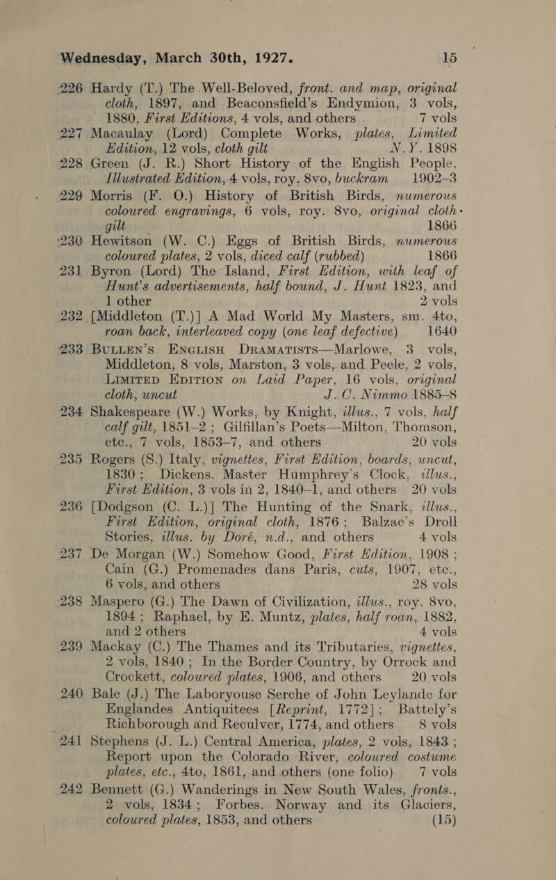 227 ‘236 237 238 239 240 Hardy (T.) The Well-Beloved, front. and map, original cloth, 1897, and Beaconsfield’s Endymion, 3 vols, 1880, First Editions, 4 vols, and others 7 vols Macaulay (Lord) Complete Works, plates, Limited Edition, 12 vols, cloth gilt N.Y.1898 Green (J. R.) Short History of the English People, Illustrated Edition, 4 vols, roy. 8vo, buckram 1902-3 Morris (F. O.) History of British Birds, nwmerous coloured engravings, 6 vols, roy. 8vo, original cloth: gut 1866 Hewitson (W. C.) Eggs of British Birds, numerous coloured plates, 2 vols, diced calf (rubbed) 1866 Byron (Lord) The Island, First Edition, with leaf of Hunt's advertisements, half bound, J. Hunt 1823, and 1 other 2 vols [Middleton (T.)] A Mad World My Masters, sm. 4to, roan back, interleaved copy (one leaf defective) 1640 BULLEN’S ENGLISH Dramatists—Marlowe, 3. vols, Middleton, 8 vols, Marston, 3 vols, and. Peele, 2 vols, LimiIteED Epirion on Laid Paper, 16 vols, original cloth, uncut J.C. Nimmo 1885-8 Shakespeare (W.) Works, by Knight, ilus., 7 vols, half calf gilt, 1851-2 ; Gilfillan’s Poets—Milton, Thomson, etc.,.7 vols, 1853-7, and others 20 vols Rogers (S.) Italy, vignettes, First Edition, boards, wncut, 1830; Dickens. Master Humphrey’s Clock, zilus., First Edition, 3 vols in 2, 1840-1, and others 20 vols [Dodgson (C. L.)] The Hunting of the Snark, dllus., First Hdition, original cloth, 1876; Balzac’s Droll Stories, illus. by Doré, n.d., and others 4 vols De Morgan (W.) Somehow Good, First Edition, 1908 ; Cain (G.) Promenades dans Paris, cuts, 1907, etc., 6 vols, and others 28 vols Maspero (G.) The Dawn of Civilization, ilus., roy. 8vo, 1894 ; Raphael, by E. Muntz, plates, half roan, 1882, and 2 others 4 vols Mackay (C.) The Thames and its Tributaries, vignettes, 2 vols, 1840; In the Border Country, by Orrock and Crockett, coloured plates, 1906, and others 20 vols Bale (J.) The Laboryouse Serche of John Leylande for Englandes Antiquitees [Reprint, 1772]; Battely’s Richborough and Reculver, 1774, and others 8 vols Stephens (J. L.) Central America, plates, 2 vols, 1848 ; Report upon the Colorado River, coloured costume plates, etc., 4to, 1861, and others (one folio) 7 vols Bennett (G.) Wanderings in New South Wales, fronts., 2 vols, 1834; Forbes. Norway and its Glaciers,