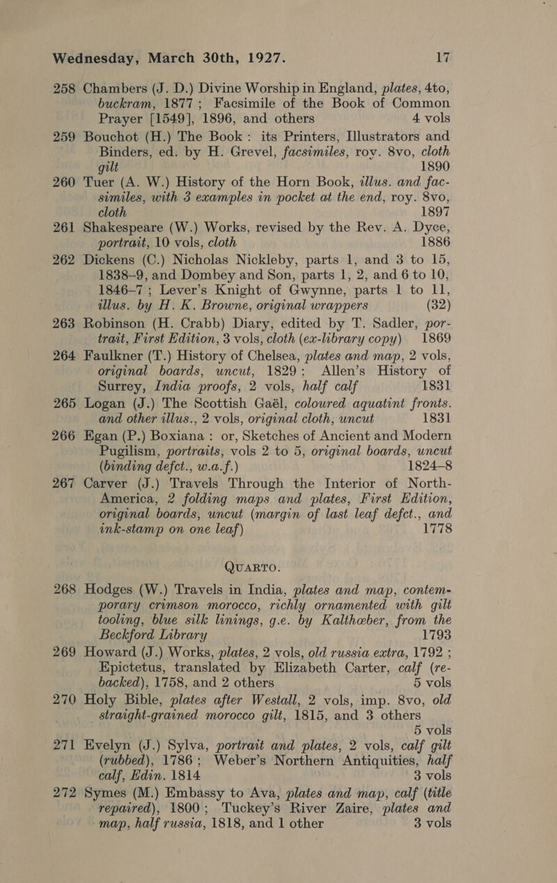 258 259 260 261 262 263 264 265 266 267 268 269 270 271 272 Chambers (J. D.) Divine Worship in England, plates, 4to, buckram, 1877; Facsimile of the Book of Common Prayer [1549], 1896, and others 4 vols Bouchot (H.) The Book: its Printers, Illustrators and Binders, ed. by H. Grevel, facsimiles, rov. 8vo, cloth gilt 1890 Tuer (A. W.) History of the Horn Book, illus. and fac- similes, with 3 examples in pocket at the end, roy. 8vo, cloth 1897 Shakespeare (W.) Works, revised by the Rev. A. Dyce, portrait, 10 vols, cloth 1886 Dickens (C.) Nicholas Nickleby, parts 1, and 3 to 15, 1838-9, and Dombey and Son, parts 1, 2, and 6 to 10, 1846-7 ; Lever’s Knight of Gwynne, parts 1 to II, illus. by H. K. Browne, original wrappers (32) Robinson (H. Crabb) Diary, edited by T. Sadler, por- trait, First dition, 3 vols, cloth (ex-library copy) 1869 Faulkner (T.) History of Chelsea, plates and map, 2 vols, original boards, uncut, 1829; Allen’s History of Surrey, India proofs, 2 vols, half calf 1831 Logan (J.) The Scottish Gaél, colowred aquatint fronts. and other illus., 2 vols, original cloth, uncut 1831 Egan (P.) Boxiana : or, Sketches of Ancient and Modern Pugilism, portraits, vols 2 to 5, original boards, uncut (binding defct., w.a.f.) 1824-8 Carver (J.) Travels Through the Interior of North- America, 2 folding maps and plates, First Edition, original boards, uncut (margin of last leaf defct., and ink-stamp on one leaf) 1778 QUARTO. Hodges (W.) Travels in India, plates and map, contem- porary crimson morocco, richly ornamented with gilt tooling, blue silk linings, g.e. by Kaltheber, from the Beckford Library 1793 Howard (J.) Works, plates, 2 vols, old russia extra, 1792 ; Epictetus, translated by Elizabeth Carter, calf (re- backed), 1758, and 2 others 5 vols Holy Bible, plates after Westall, 2 vols, imp. 8vo, old _ straight-grained morocco gilt, 1815, and 3 others 5 vols Evelyn (J.) Sylva, portrait and plates, 2 vols, calf gilt (rubbed), 1786; Weber’s Northern Antiquities, half calf, Hdin. 1814 3 vols Symes (M.) Embassy to Ava, plates and map, calf (title repaired), 1800; Tuckey’s River Zaire, plates and