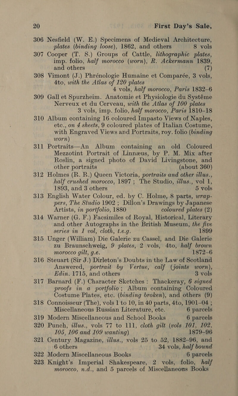 306 307 308 309 310 311 312 313 314 315 316 317 318 319 320 321 322 323 Nesfield (W. E.) Specimens of Medieval Architecture, plates (binding loose), 1862, and others 8 vols Cooper (T. 8.) Groups of Cattle, lithographic plates, imp. folio, half morocco (worn), R. Ackermann 1839, and others 3 (7) Vimont (J.) Phrénologie Humaine et Comparée, 3 vols, Ato, with the Atlas of 120 plates 4 vols, half morocco, Paris 1832-6 Gall et Spurzheim. Anatomie et Physiologie du Systéme Nerveux et du Cerveau, with the Atlas of 100 plates 3 vols, imp. folio, half morocco, Paris 1810-18 Album containing 16 coloured Impasto Views of Naples, etc., on 4 sheets, 9 coloured plates of Italian Costume, with Engraved Views and Portraits, roy. folio (binding worn) Portraits—An Album containing an old Coloured Mezzotint Portrait of Linneus, by P. M. Mix after Roslin, a signed photo of David Livingstone, and other portraits (about 360) Holmes (R. R.) Queen Victoria, portraits and other illus., half crushed morocco, 1897 ; The Studio, illus., vol 1, 1893, and 3 others 5 vols English Water Colour, ed. by C. Holme, 8 parts, wrap- pers, The Studio 1902 ; Dillon’s Drawings by Japanese Artists, in portfolio, 1880 coloured plates (2) Warner (G. F.) Facsimiles of Royal, Historical, Literary and other Autographs in the British Museum, the five series in I vol, cloth, t.e.g. 1899 Unger (William) Die Galerie zu Cassel, and Die Galerie zu Braunschweig, 9 plates, 2 vols, 4to, half brown morocco gilt, g.e. ) 1872-6 Steuart (Sir J.) Dirleton’s Doubts in the Law of Scotland Answered, portrait by Vertue, calf (joints worn), Edin. 1715, and others 3 vols Barnard (F.) Character Sketches : Thackeray, 6 signed proofs in a portfolio; Album containing Coloured Costume Plates, etc. (binding broken), and others (9) Connoisseur (The), vols 1 to 10, in 40 parts, 4to, 1901-04 ; Miscellaneous Russian Literature, etc. 6 parcels Modern Miscellaneous and School Books 6 parcels Punch, illus., vols 77 to 111, cloth gilt (vols 101, 102, 105, 106 and 109 wanting) 1879-96 Century Magazine, illus., vols 25 to 52, 1882-96, and 6 others 34 vols, half bound Modern Miscellaneous Books 6 parcels Knight’s Imperial Shakespeare, 2 vols, folio, half morocco, n.d., and 5 parcels of Miscellaneous Books