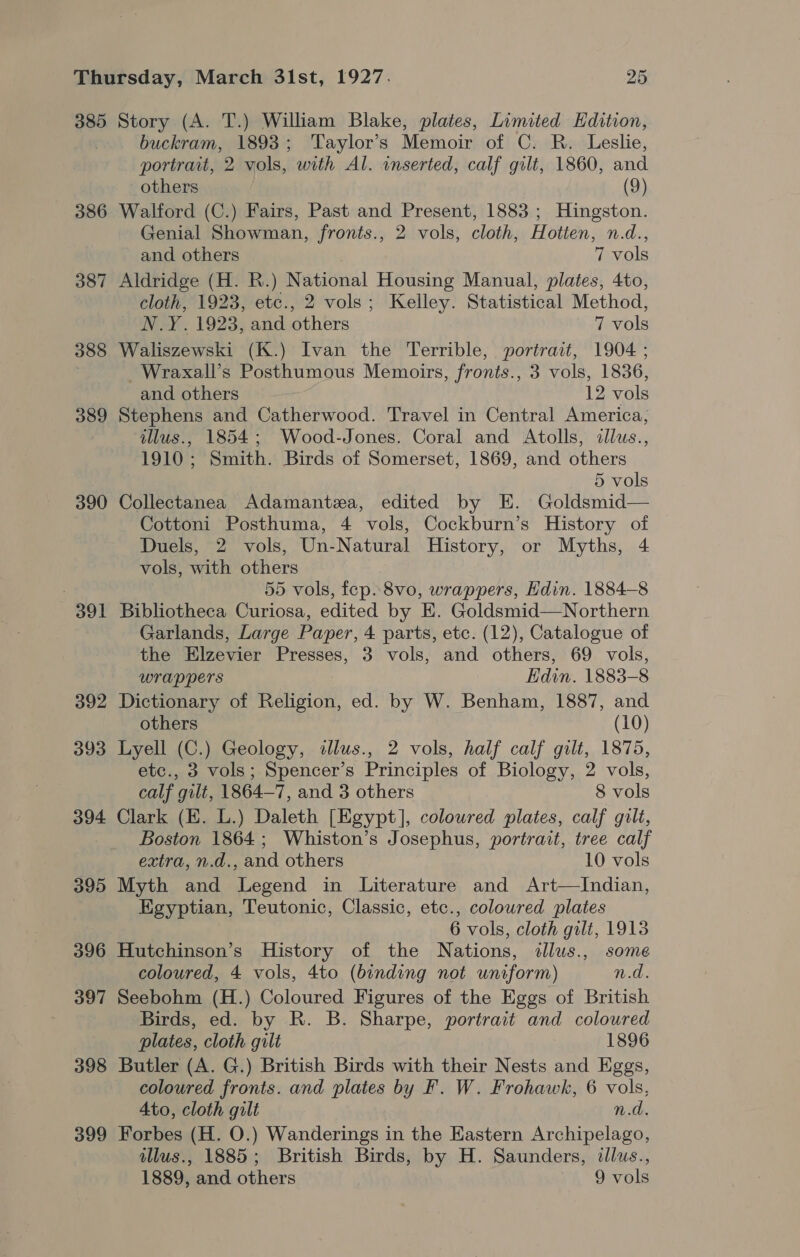 385 386 38 «I 388 389 390 391 392 393 394 395 396 397 398 399 Story (A. T.) William Blake, plates, Limited Hdition, buckram, 1893; Taylor’s Memoir of C. R. Leslie, portrait, 2 vols, with Al. inserted, calf gilt, 1860, and others (9) Walford (C.) Fairs, Past and Present, 1883 ; Hingston. Genial Showman, fronts., 2 vols, cloth, Hotten, n.d., and others 7 vols Aldridge (H. R.) National Housing Manual, plates, 4to, cloth, 1923, etc., 2 vols; Kelley. Statistical Method, ~ N.Y. 1923, and others 7 vols Waliszewski (K.) Ivan the Terrible, portrait, 1904 ; Wraxall’s Posthumous Memoirs, fronts., 3 vols, 1836, and others * 12 vols Stephens and Catherwood. Travel in Central America, illus., 1854; Wood-Jones. Coral and Atolls, allus., 1910; Smith. Birds of Somerset, 1869, and others 5 vols Collectanea Adamantza, edited by E. Goldsmid— Cottoni Posthuma, 4 vols, Cockburn’s History of Duels, 2 vols, Un-Natural History, or Myths, 4 vols, with others 55 vols, fep.8vo, wrappers, Hdin. 1884-8 Bibliotheca Curiosa, edited by E. Goldsmid—Northern Garlands, Large Paper, 4 parts, etc. (12), Catalogue of the Elzevier Presses, 3 vols, and others, 69 vols, wrappers Edin. 1883-8 Dictionary of Religion, ed. by W. Benham, 1887, and others (10) Lyell (C.) Geology, alus., 2 vols, half calf gilt, 1875, etc., 3 vols; Spencer’s Principles of Biology, 2 vols, calf gilt, 1864—7, and 3 others 8 vols Clark (E. L.) Daleth [Egypt], coloured plates, calf gilt, Boston 1864; Whiston’s Josephus, portrait, tree calf extra, n.d., and others 10 vols Myth and Legend in Literature and Art—Indian, Egyptian, Teutonic, Classic, etc., colowred plates 6 vols, cloth gilt, 1913 Hutchinson’s History of the Nations, illus., some coloured, 4 vols, 4to (binding not uniform) n.d. Seebohm (H.) Coloured Figures of the Eggs of British Birds, ed. by R. B. Sharpe, portrait and coloured plates, cloth gilt 1896 Butler (A. G.) British Birds with their Nests and Eggs, coloured fronts. and plates by F. W. Frohawk, 6 vols, Ato, cloth gilt n.d. Forbes (H. O.) Wanderings in the Eastern Archipelago, illus., 1885; British Birds, by H. Saunders, illus.,